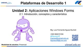 Unidad 2: Aplicaciones Windows Forms
2.1. Introducción, conceptos y característica
Plataformas de Desarrollo 1
Modalidad de estudios: Presencial
Mg. Luis Fernando Aguas Bucheli
+593 984015184
@Aguaszoft
Laguas@uisrael.edu.ec
Aguaszoft@Live.com
 
