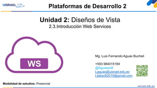 Unidad 2: Diseños de Vista
2.3.Introducción Web Services
Plataformas de Desarrollo 2
Modalidad de estudios: Presencial
Mg. Luis Fernando Aguas Bucheli
+593 984015184
@Aguaszoft
Laguas@uisrael.edu.ec
Lfabsoft2019@gmail.com
 