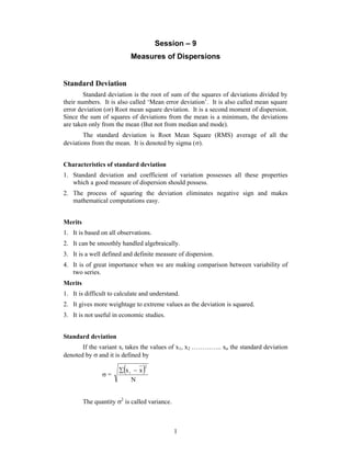 Session – 9 
Measures of Dispersions 
1 
Standard Deviation 
Standard deviation is the root of sum of the squares of deviations divided by 
their numbers. It is also called ‘Mean error deviation’. It is also called mean square 
error deviation (or) Root mean square deviation. It is a second moment of dispersion. 
Since the sum of squares of deviations from the mean is a minimum, the deviations 
are taken only from the mean (But not from median and mode). 
The standard deviation is Root Mean Square (RMS) average of all the 
deviations from the mean. It is denoted by sigma (). 
Characteristics of standard deviation 
1. Standard deviation and coefficient of variation possesses all these properties 
which a good measure of dispersion should possess. 
2. The process of squaring the deviation eliminates negative sign and makes 
mathematical computations easy. 
Merits 
1. It is based on all observations. 
2. It can be smoothly handled algebraically. 
3. It is a well defined and definite measure of dispersion. 
4. It is of great importance when we are making comparison between variability of 
two series. 
Merits 
1. It is difficult to calculate and understand. 
2. It gives more weightage to extreme values as the deviation is squared. 
3. It is not useful in economic studies. 
Standard deviation 
If the variant xi takes the values of x1, x2 ………….. xn the standard deviation 
denoted by  and it is defined by 
  
 x x 
= N 
2 
i   
The quantity 2 is called variance. 
 