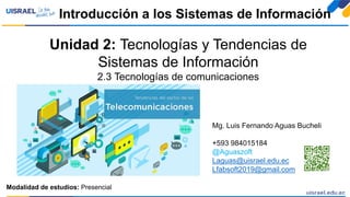 Unidad 2: Tecnologías y Tendencias de
Sistemas de Información
2.3 Tecnologías de comunicaciones
Introducción a los Sistemas de Información
Modalidad de estudios: Presencial
Mg. Luis Fernando Aguas Bucheli
+593 984015184
@Aguaszoft
Laguas@uisrael.edu.ec
Lfabsoft2019@gmail.com
 