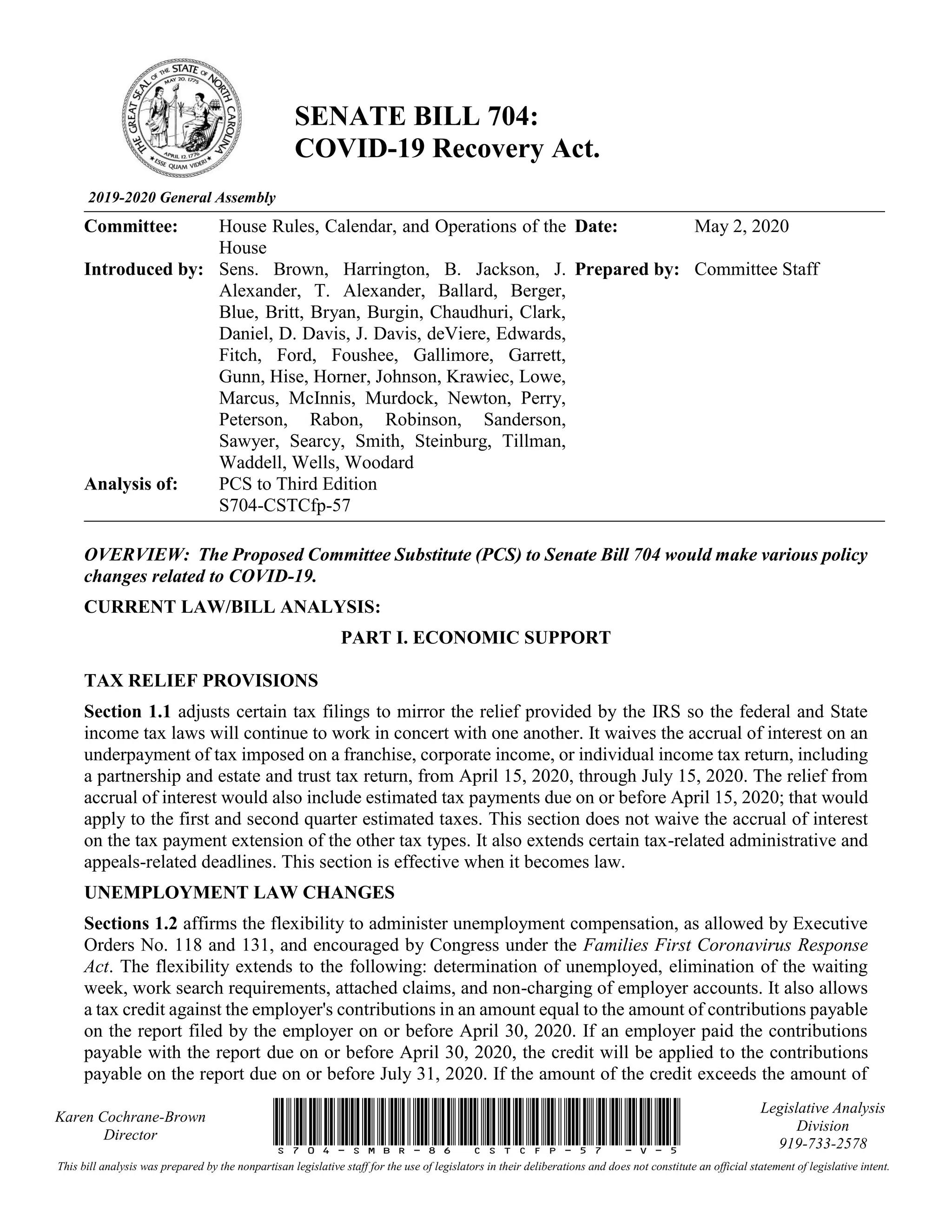 2019-2020 General Assembly
SENATE BILL 704:
COVID-19 Recovery Act.
Committee: House Rules, Calendar, and Operations of the
House
Date: May 2, 2020
Introduced by: Sens. Brown, Harrington, B. Jackson, J.
Alexander, T. Alexander, Ballard, Berger,
Blue, Britt, Bryan, Burgin, Chaudhuri, Clark,
Daniel, D. Davis, J. Davis, deViere, Edwards,
Fitch, Ford, Foushee, Gallimore, Garrett,
Gunn, Hise, Horner, Johnson, Krawiec, Lowe,
Marcus, McInnis, Murdock, Newton, Perry,
Peterson, Rabon, Robinson, Sanderson,
Sawyer, Searcy, Smith, Steinburg, Tillman,
Waddell, Wells, Woodard
Prepared by: Committee Staff
Analysis of: PCS to Third Edition
S704-CSTCfp-57
Karen Cochrane-Brown
Director S704-SMBR-86(CSTCfp-57)-v-5
Legislative Analysis
Division
919-733-2578
This bill analysis was prepared by the nonpartisan legislative staff for the use of legislators in their deliberations and does not constitute an official statement of legislative intent.
OVERVIEW: The Proposed Committee Substitute (PCS) to Senate Bill 704 would make various policy
changes related to COVID-19.
CURRENT LAW/BILL ANALYSIS:
PART I. ECONOMIC SUPPORT
TAX RELIEF PROVISIONS
Section 1.1 adjusts certain tax filings to mirror the relief provided by the IRS so the federal and State
income tax laws will continue to work in concert with one another. It waives the accrual of interest on an
underpayment of tax imposed on a franchise, corporate income, or individual income tax return, including
a partnership and estate and trust tax return, from April 15, 2020, through July 15, 2020. The relief from
accrual of interest would also include estimated tax payments due on or before April 15, 2020; that would
apply to the first and second quarter estimated taxes. This section does not waive the accrual of interest
on the tax payment extension of the other tax types. It also extends certain tax-related administrative and
appeals-related deadlines. This section is effective when it becomes law.
UNEMPLOYMENT LAW CHANGES
Sections 1.2 affirms the flexibility to administer unemployment compensation, as allowed by Executive
Orders No. 118 and 131, and encouraged by Congress under the Families First Coronavirus Response
Act. The flexibility extends to the following: determination of unemployed, elimination of the waiting
week, work search requirements, attached claims, and non-charging of employer accounts. It also allows
a tax credit against the employer's contributions in an amount equal to the amount of contributions payable
on the report filed by the employer on or before April 30, 2020. If an employer paid the contributions
payable with the report due on or before April 30, 2020, the credit will be applied to the contributions
payable on the report due on or before July 31, 2020. If the amount of the credit exceeds the amount of
 