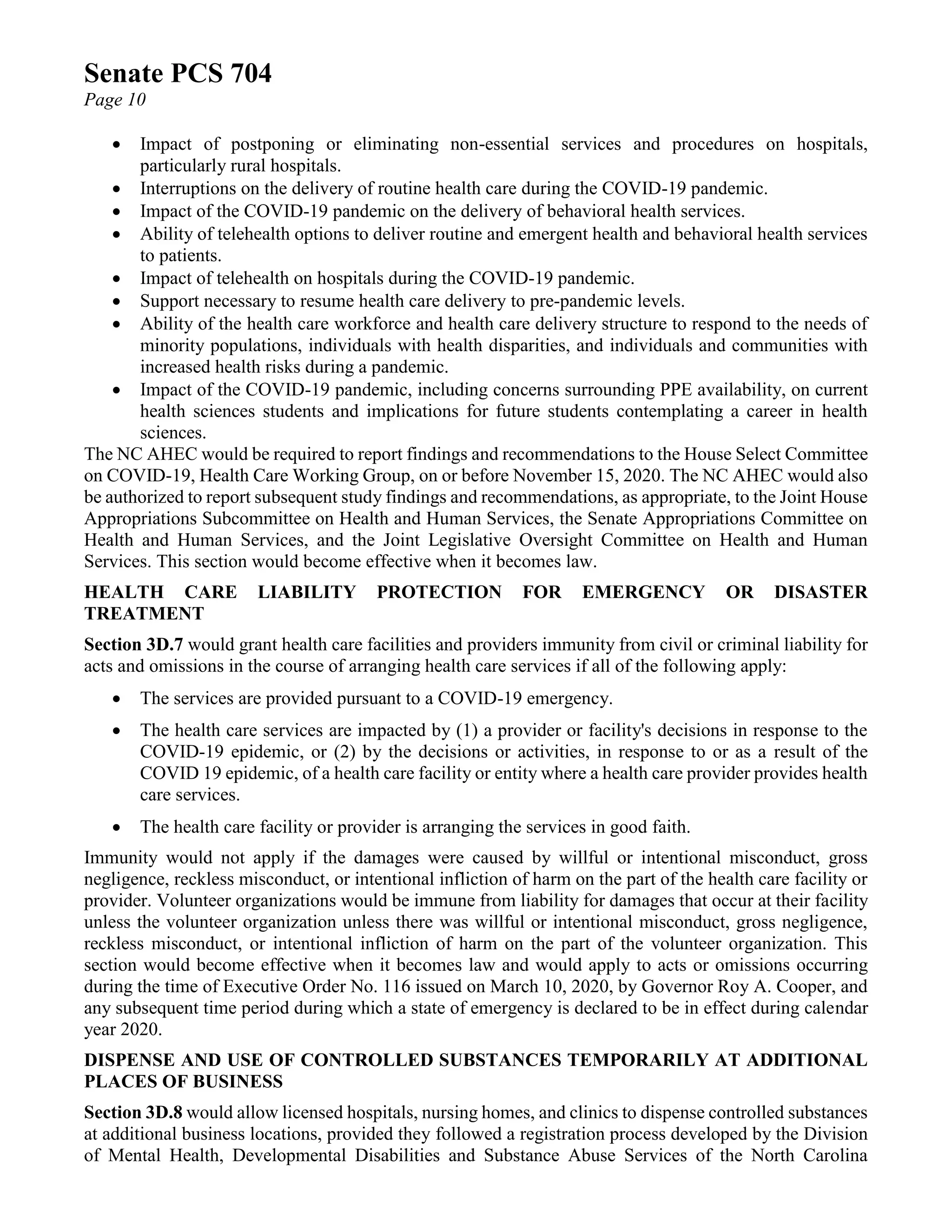 Senate PCS 704
Page 10
• Impact of postponing or eliminating non-essential services and procedures on hospitals,
particularly rural hospitals.
• Interruptions on the delivery of routine health care during the COVID-19 pandemic.
• Impact of the COVID-19 pandemic on the delivery of behavioral health services.
• Ability of telehealth options to deliver routine and emergent health and behavioral health services
to patients.
• Impact of telehealth on hospitals during the COVID-19 pandemic.
• Support necessary to resume health care delivery to pre-pandemic levels.
• Ability of the health care workforce and health care delivery structure to respond to the needs of
minority populations, individuals with health disparities, and individuals and communities with
increased health risks during a pandemic.
• Impact of the COVID-19 pandemic, including concerns surrounding PPE availability, on current
health sciences students and implications for future students contemplating a career in health
sciences.
The NC AHEC would be required to report findings and recommendations to the House Select Committee
on COVID-19, Health Care Working Group, on or before November 15, 2020. The NC AHEC would also
be authorized to report subsequent study findings and recommendations, as appropriate, to the Joint House
Appropriations Subcommittee on Health and Human Services, the Senate Appropriations Committee on
Health and Human Services, and the Joint Legislative Oversight Committee on Health and Human
Services. This section would become effective when it becomes law.
HEALTH CARE LIABILITY PROTECTION FOR EMERGENCY OR DISASTER
TREATMENT
Section 3D.7 would grant health care facilities and providers immunity from civil or criminal liability for
acts and omissions in the course of arranging health care services if all of the following apply:
• The services are provided pursuant to a COVID-19 emergency.
• The health care services are impacted by (1) a provider or facility's decisions in response to the
COVID-19 epidemic, or (2) by the decisions or activities, in response to or as a result of the
COVID 19 epidemic, of a health care facility or entity where a health care provider provides health
care services.
• The health care facility or provider is arranging the services in good faith.
Immunity would not apply if the damages were caused by willful or intentional misconduct, gross
negligence, reckless misconduct, or intentional infliction of harm on the part of the health care facility or
provider. Volunteer organizations would be immune from liability for damages that occur at their facility
unless the volunteer organization unless there was willful or intentional misconduct, gross negligence,
reckless misconduct, or intentional infliction of harm on the part of the volunteer organization. This
section would become effective when it becomes law and would apply to acts or omissions occurring
during the time of Executive Order No. 116 issued on March 10, 2020, by Governor Roy A. Cooper, and
any subsequent time period during which a state of emergency is declared to be in effect during calendar
year 2020.
DISPENSE AND USE OF CONTROLLED SUBSTANCES TEMPORARILY AT ADDITIONAL
PLACES OF BUSINESS
Section 3D.8 would allow licensed hospitals, nursing homes, and clinics to dispense controlled substances
at additional business locations, provided they followed a registration process developed by the Division
of Mental Health, Developmental Disabilities and Substance Abuse Services of the North Carolina
 