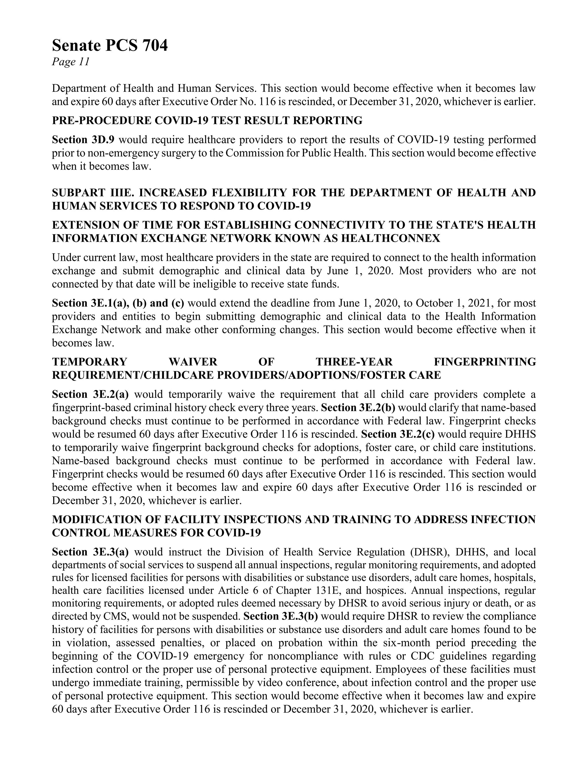 Senate PCS 704
Page 11
Department of Health and Human Services. This section would become effective when it becomes law
and expire 60 days after Executive Order No. 116 is rescinded, or December 31, 2020, whichever is earlier.
PRE-PROCEDURE COVID-19 TEST RESULT REPORTING
Section 3D.9 would require healthcare providers to report the results of COVID-19 testing performed
prior to non-emergency surgery to the Commission for Public Health. This section would become effective
when it becomes law.
SUBPART IIIE. INCREASED FLEXIBILITY FOR THE DEPARTMENT OF HEALTH AND
HUMAN SERVICES TO RESPOND TO COVID-19
EXTENSION OF TIME FOR ESTABLISHING CONNECTIVITY TO THE STATE'S HEALTH
INFORMATION EXCHANGE NETWORK KNOWN AS HEALTHCONNEX
Under current law, most healthcare providers in the state are required to connect to the health information
exchange and submit demographic and clinical data by June 1, 2020. Most providers who are not
connected by that date will be ineligible to receive state funds.
Section 3E.1(a), (b) and (c) would extend the deadline from June 1, 2020, to October 1, 2021, for most
providers and entities to begin submitting demographic and clinical data to the Health Information
Exchange Network and make other conforming changes. This section would become effective when it
becomes law.
TEMPORARY WAIVER OF THREE-YEAR FINGERPRINTING
REQUIREMENT/CHILDCARE PROVIDERS/ADOPTIONS/FOSTER CARE
Section 3E.2(a) would temporarily waive the requirement that all child care providers complete a
fingerprint-based criminal history check every three years. Section 3E.2(b) would clarify that name-based
background checks must continue to be performed in accordance with Federal law. Fingerprint checks
would be resumed 60 days after Executive Order 116 is rescinded. Section 3E.2(c) would require DHHS
to temporarily waive fingerprint background checks for adoptions, foster care, or child care institutions.
Name-based background checks must continue to be performed in accordance with Federal law.
Fingerprint checks would be resumed 60 days after Executive Order 116 is rescinded. This section would
become effective when it becomes law and expire 60 days after Executive Order 116 is rescinded or
December 31, 2020, whichever is earlier.
MODIFICATION OF FACILITY INSPECTIONS AND TRAINING TO ADDRESS INFECTION
CONTROL MEASURES FOR COVID-19
Section 3E.3(a) would instruct the Division of Health Service Regulation (DHSR), DHHS, and local
departments of social services to suspend all annual inspections, regular monitoring requirements, and adopted
rules for licensed facilities for persons with disabilities or substance use disorders, adult care homes, hospitals,
health care facilities licensed under Article 6 of Chapter 131E, and hospices. Annual inspections, regular
monitoring requirements, or adopted rules deemed necessary by DHSR to avoid serious injury or death, or as
directed by CMS, would not be suspended. Section 3E.3(b) would require DHSR to review the compliance
history of facilities for persons with disabilities or substance use disorders and adult care homes found to be
in violation, assessed penalties, or placed on probation within the six-month period preceding the
beginning of the COVID-19 emergency for noncompliance with rules or CDC guidelines regarding
infection control or the proper use of personal protective equipment. Employees of these facilities must
undergo immediate training, permissible by video conference, about infection control and the proper use
of personal protective equipment. This section would become effective when it becomes law and expire
60 days after Executive Order 116 is rescinded or December 31, 2020, whichever is earlier.
 