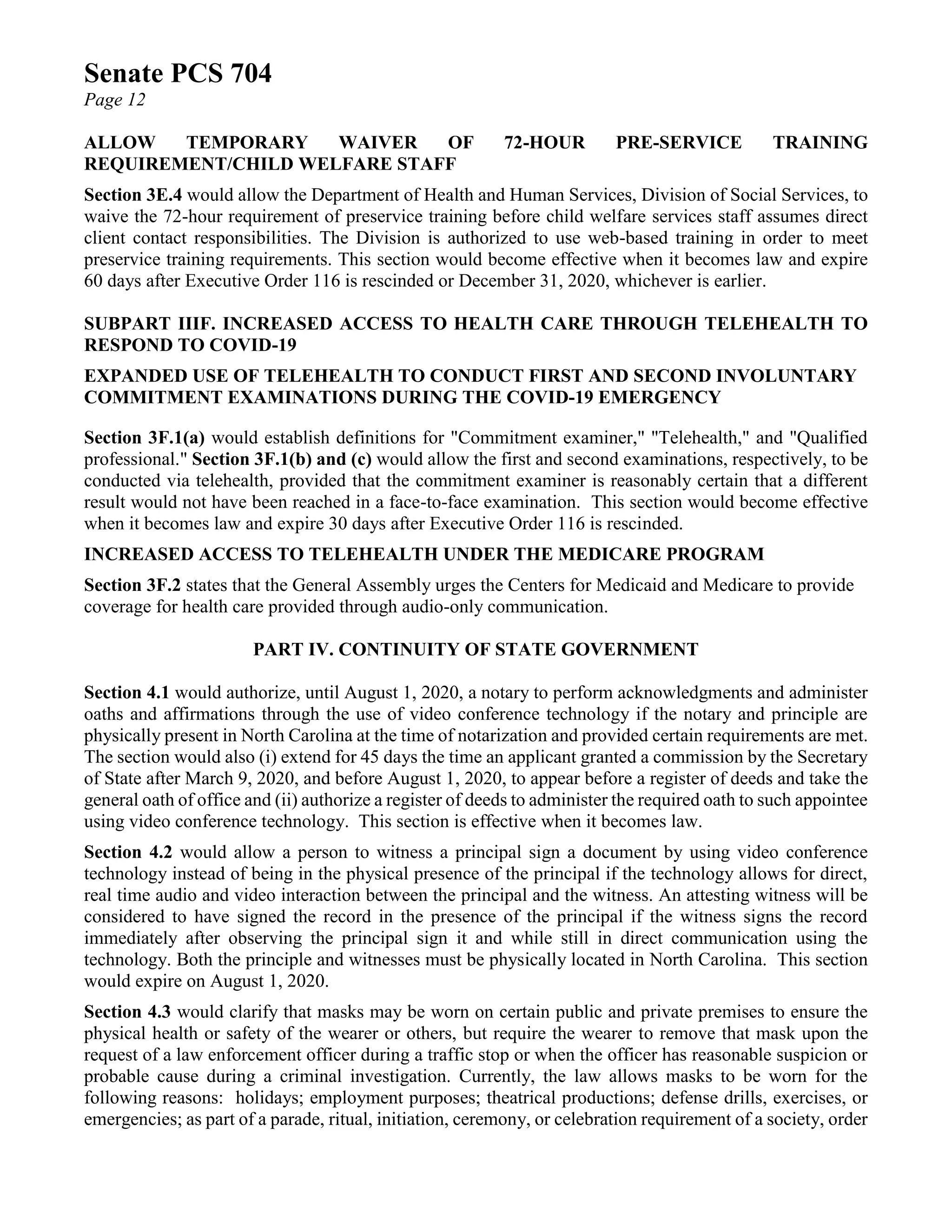 Senate PCS 704
Page 12
ALLOW TEMPORARY WAIVER OF 72-HOUR PRE-SERVICE TRAINING
REQUIREMENT/CHILD WELFARE STAFF
Section 3E.4 would allow the Department of Health and Human Services, Division of Social Services, to
waive the 72-hour requirement of preservice training before child welfare services staff assumes direct
client contact responsibilities. The Division is authorized to use web-based training in order to meet
preservice training requirements. This section would become effective when it becomes law and expire
60 days after Executive Order 116 is rescinded or December 31, 2020, whichever is earlier.
SUBPART IIIF. INCREASED ACCESS TO HEALTH CARE THROUGH TELEHEALTH TO
RESPOND TO COVID-19
EXPANDED USE OF TELEHEALTH TO CONDUCT FIRST AND SECOND INVOLUNTARY
COMMITMENT EXAMINATIONS DURING THE COVID-19 EMERGENCY
Section 3F.1(a) would establish definitions for "Commitment examiner," "Telehealth," and "Qualified
professional." Section 3F.1(b) and (c) would allow the first and second examinations, respectively, to be
conducted via telehealth, provided that the commitment examiner is reasonably certain that a different
result would not have been reached in a face-to-face examination. This section would become effective
when it becomes law and expire 30 days after Executive Order 116 is rescinded.
INCREASED ACCESS TO TELEHEALTH UNDER THE MEDICARE PROGRAM
Section 3F.2 states that the General Assembly urges the Centers for Medicaid and Medicare to provide
coverage for health care provided through audio-only communication.
PART IV. CONTINUITY OF STATE GOVERNMENT
Section 4.1 would authorize, until August 1, 2020, a notary to perform acknowledgments and administer
oaths and affirmations through the use of video conference technology if the notary and principle are
physically present in North Carolina at the time of notarization and provided certain requirements are met.
The section would also (i) extend for 45 days the time an applicant granted a commission by the Secretary
of State after March 9, 2020, and before August 1, 2020, to appear before a register of deeds and take the
general oath of office and (ii) authorize a register of deeds to administer the required oath to such appointee
using video conference technology. This section is effective when it becomes law.
Section 4.2 would allow a person to witness a principal sign a document by using video conference
technology instead of being in the physical presence of the principal if the technology allows for direct,
real time audio and video interaction between the principal and the witness. An attesting witness will be
considered to have signed the record in the presence of the principal if the witness signs the record
immediately after observing the principal sign it and while still in direct communication using the
technology. Both the principle and witnesses must be physically located in North Carolina. This section
would expire on August 1, 2020.
Section 4.3 would clarify that masks may be worn on certain public and private premises to ensure the
physical health or safety of the wearer or others, but require the wearer to remove that mask upon the
request of a law enforcement officer during a traffic stop or when the officer has reasonable suspicion or
probable cause during a criminal investigation. Currently, the law allows masks to be worn for the
following reasons: holidays; employment purposes; theatrical productions; defense drills, exercises, or
emergencies; as part of a parade, ritual, initiation, ceremony, or celebration requirement of a society, order
 