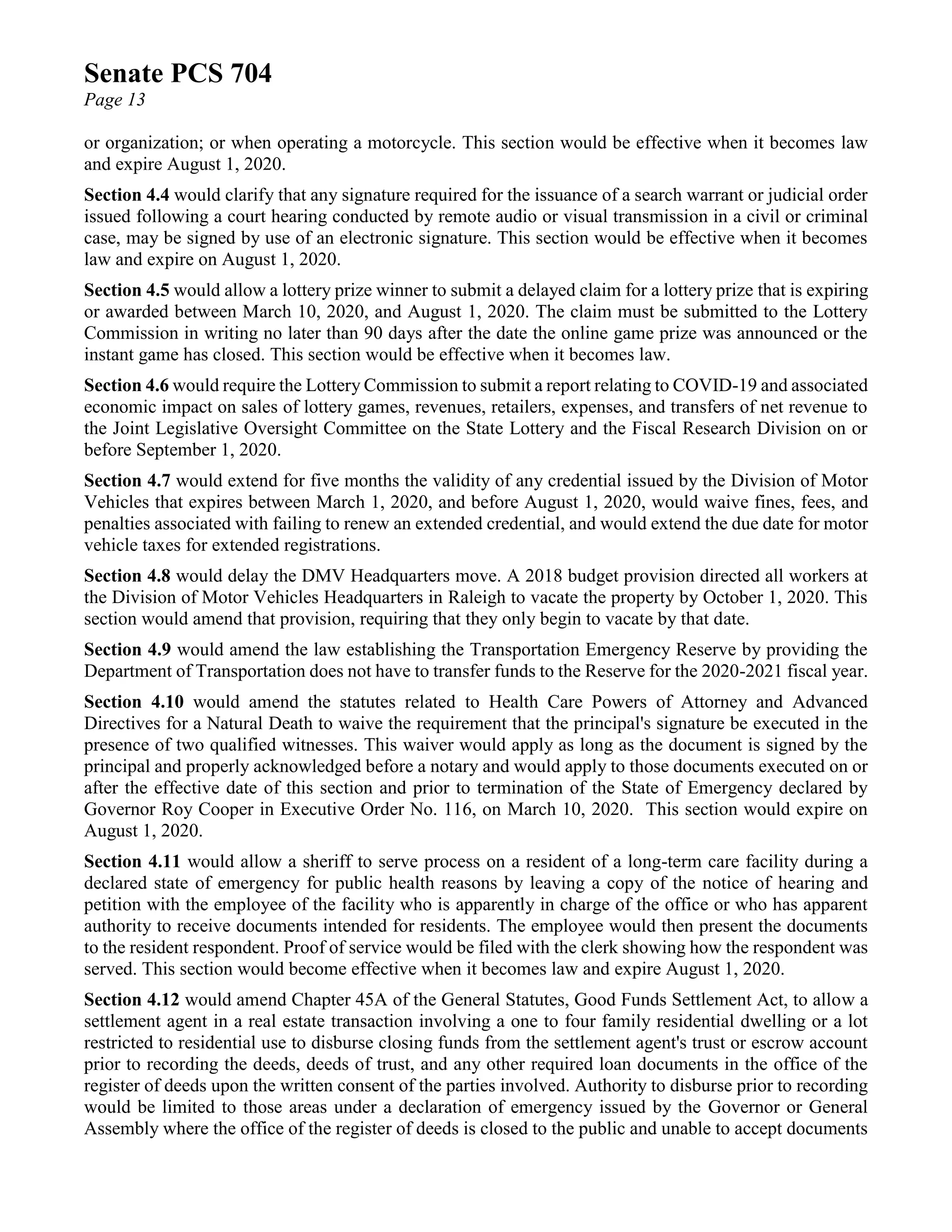 Senate PCS 704
Page 13
or organization; or when operating a motorcycle. This section would be effective when it becomes law
and expire August 1, 2020.
Section 4.4 would clarify that any signature required for the issuance of a search warrant or judicial order
issued following a court hearing conducted by remote audio or visual transmission in a civil or criminal
case, may be signed by use of an electronic signature. This section would be effective when it becomes
law and expire on August 1, 2020.
Section 4.5 would allow a lottery prize winner to submit a delayed claim for a lottery prize that is expiring
or awarded between March 10, 2020, and August 1, 2020. The claim must be submitted to the Lottery
Commission in writing no later than 90 days after the date the online game prize was announced or the
instant game has closed. This section would be effective when it becomes law.
Section 4.6 would require the Lottery Commission to submit a report relating to COVID-19 and associated
economic impact on sales of lottery games, revenues, retailers, expenses, and transfers of net revenue to
the Joint Legislative Oversight Committee on the State Lottery and the Fiscal Research Division on or
before September 1, 2020.
Section 4.7 would extend for five months the validity of any credential issued by the Division of Motor
Vehicles that expires between March 1, 2020, and before August 1, 2020, would waive fines, fees, and
penalties associated with failing to renew an extended credential, and would extend the due date for motor
vehicle taxes for extended registrations.
Section 4.8 would delay the DMV Headquarters move. A 2018 budget provision directed all workers at
the Division of Motor Vehicles Headquarters in Raleigh to vacate the property by October 1, 2020. This
section would amend that provision, requiring that they only begin to vacate by that date.
Section 4.9 would amend the law establishing the Transportation Emergency Reserve by providing the
Department of Transportation does not have to transfer funds to the Reserve for the 2020-2021 fiscal year.
Section 4.10 would amend the statutes related to Health Care Powers of Attorney and Advanced
Directives for a Natural Death to waive the requirement that the principal's signature be executed in the
presence of two qualified witnesses. This waiver would apply as long as the document is signed by the
principal and properly acknowledged before a notary and would apply to those documents executed on or
after the effective date of this section and prior to termination of the State of Emergency declared by
Governor Roy Cooper in Executive Order No. 116, on March 10, 2020. This section would expire on
August 1, 2020.
Section 4.11 would allow a sheriff to serve process on a resident of a long-term care facility during a
declared state of emergency for public health reasons by leaving a copy of the notice of hearing and
petition with the employee of the facility who is apparently in charge of the office or who has apparent
authority to receive documents intended for residents. The employee would then present the documents
to the resident respondent. Proof of service would be filed with the clerk showing how the respondent was
served. This section would become effective when it becomes law and expire August 1, 2020.
Section 4.12 would amend Chapter 45A of the General Statutes, Good Funds Settlement Act, to allow a
settlement agent in a real estate transaction involving a one to four family residential dwelling or a lot
restricted to residential use to disburse closing funds from the settlement agent's trust or escrow account
prior to recording the deeds, deeds of trust, and any other required loan documents in the office of the
register of deeds upon the written consent of the parties involved. Authority to disburse prior to recording
would be limited to those areas under a declaration of emergency issued by the Governor or General
Assembly where the office of the register of deeds is closed to the public and unable to accept documents
 