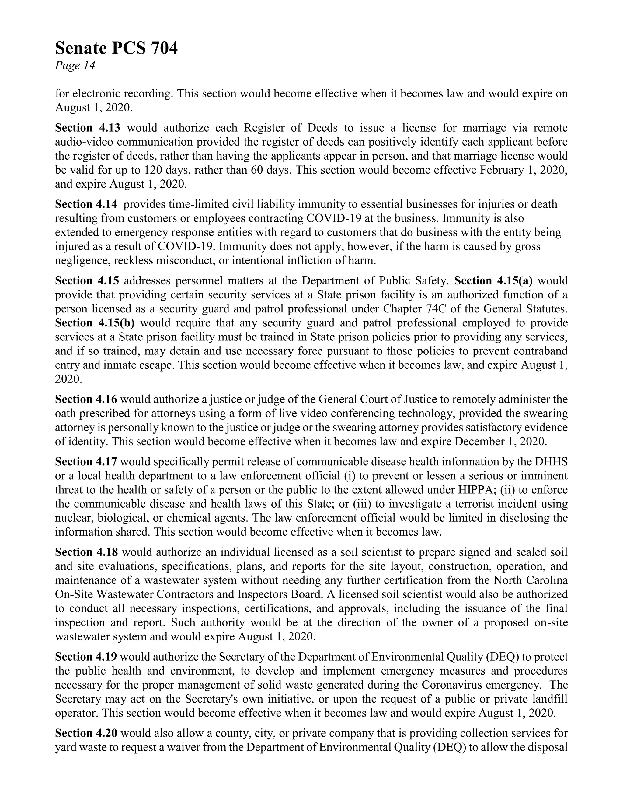 Senate PCS 704
Page 14
for electronic recording. This section would become effective when it becomes law and would expire on
August 1, 2020.
Section 4.13 would authorize each Register of Deeds to issue a license for marriage via remote
audio-video communication provided the register of deeds can positively identify each applicant before
the register of deeds, rather than having the applicants appear in person, and that marriage license would
be valid for up to 120 days, rather than 60 days. This section would become effective February 1, 2020,
and expire August 1, 2020.
Section 4.14 provides time-limited civil liability immunity to essential businesses for injuries or death
resulting from customers or employees contracting COVID-19 at the business. Immunity is also
extended to emergency response entities with regard to customers that do business with the entity being
injured as a result of COVID-19. Immunity does not apply, however, if the harm is caused by gross
negligence, reckless misconduct, or intentional infliction of harm.
Section 4.15 addresses personnel matters at the Department of Public Safety. Section 4.15(a) would
provide that providing certain security services at a State prison facility is an authorized function of a
person licensed as a security guard and patrol professional under Chapter 74C of the General Statutes.
Section 4.15(b) would require that any security guard and patrol professional employed to provide
services at a State prison facility must be trained in State prison policies prior to providing any services,
and if so trained, may detain and use necessary force pursuant to those policies to prevent contraband
entry and inmate escape. This section would become effective when it becomes law, and expire August 1,
2020.
Section 4.16 would authorize a justice or judge of the General Court of Justice to remotely administer the
oath prescribed for attorneys using a form of live video conferencing technology, provided the swearing
attorney is personally known to the justice or judge or the swearing attorney provides satisfactory evidence
of identity. This section would become effective when it becomes law and expire December 1, 2020.
Section 4.17 would specifically permit release of communicable disease health information by the DHHS
or a local health department to a law enforcement official (i) to prevent or lessen a serious or imminent
threat to the health or safety of a person or the public to the extent allowed under HIPPA; (ii) to enforce
the communicable disease and health laws of this State; or (iii) to investigate a terrorist incident using
nuclear, biological, or chemical agents. The law enforcement official would be limited in disclosing the
information shared. This section would become effective when it becomes law.
Section 4.18 would authorize an individual licensed as a soil scientist to prepare signed and sealed soil
and site evaluations, specifications, plans, and reports for the site layout, construction, operation, and
maintenance of a wastewater system without needing any further certification from the North Carolina
On-Site Wastewater Contractors and Inspectors Board. A licensed soil scientist would also be authorized
to conduct all necessary inspections, certifications, and approvals, including the issuance of the final
inspection and report. Such authority would be at the direction of the owner of a proposed on-site
wastewater system and would expire August 1, 2020.
Section 4.19 would authorize the Secretary of the Department of Environmental Quality (DEQ) to protect
the public health and environment, to develop and implement emergency measures and procedures
necessary for the proper management of solid waste generated during the Coronavirus emergency. The
Secretary may act on the Secretary's own initiative, or upon the request of a public or private landfill
operator. This section would become effective when it becomes law and would expire August 1, 2020.
Section 4.20 would also allow a county, city, or private company that is providing collection services for
yard waste to request a waiver from the Department of Environmental Quality (DEQ) to allow the disposal
 