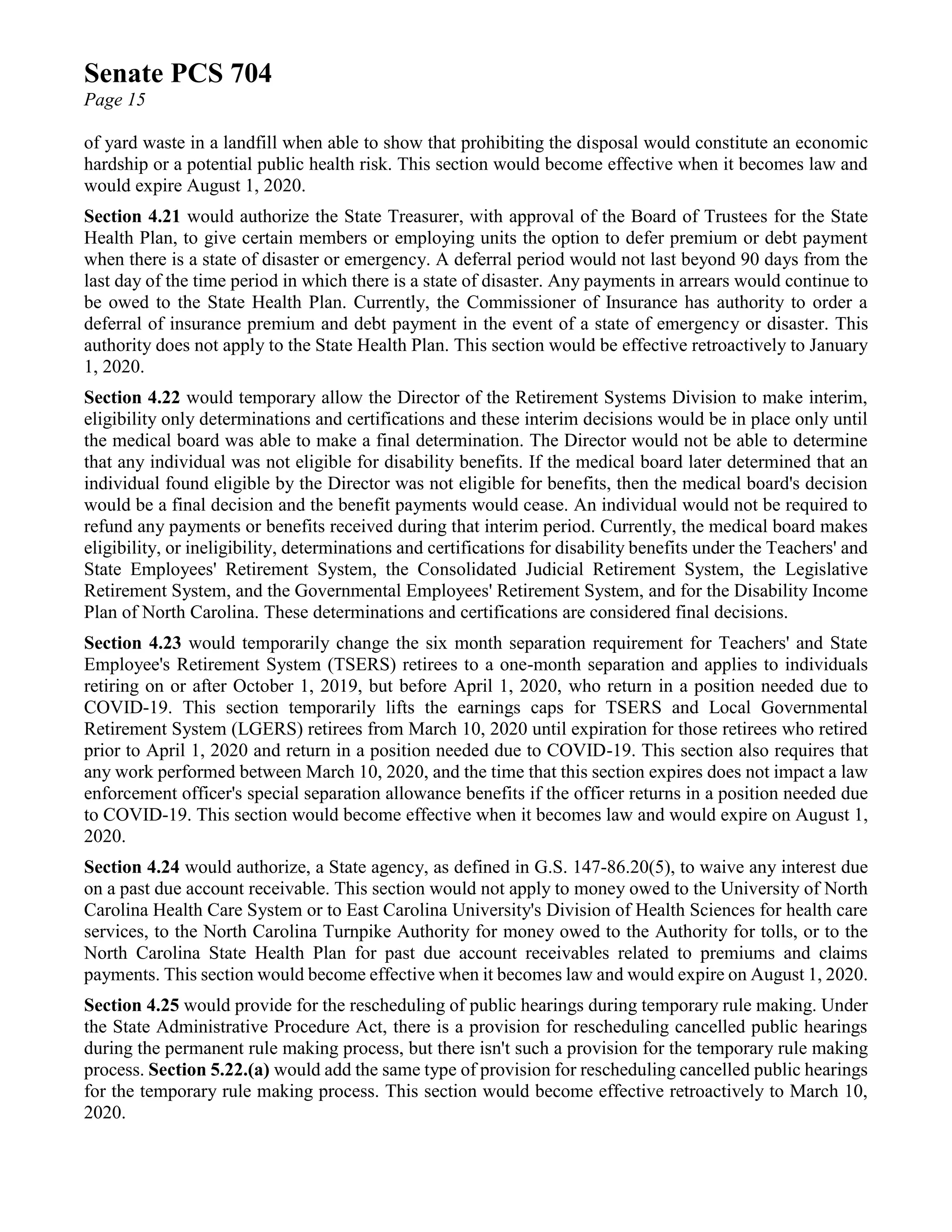 Senate PCS 704
Page 15
of yard waste in a landfill when able to show that prohibiting the disposal would constitute an economic
hardship or a potential public health risk. This section would become effective when it becomes law and
would expire August 1, 2020.
Section 4.21 would authorize the State Treasurer, with approval of the Board of Trustees for the State
Health Plan, to give certain members or employing units the option to defer premium or debt payment
when there is a state of disaster or emergency. A deferral period would not last beyond 90 days from the
last day of the time period in which there is a state of disaster. Any payments in arrears would continue to
be owed to the State Health Plan. Currently, the Commissioner of Insurance has authority to order a
deferral of insurance premium and debt payment in the event of a state of emergency or disaster. This
authority does not apply to the State Health Plan. This section would be effective retroactively to January
1, 2020.
Section 4.22 would temporary allow the Director of the Retirement Systems Division to make interim,
eligibility only determinations and certifications and these interim decisions would be in place only until
the medical board was able to make a final determination. The Director would not be able to determine
that any individual was not eligible for disability benefits. If the medical board later determined that an
individual found eligible by the Director was not eligible for benefits, then the medical board's decision
would be a final decision and the benefit payments would cease. An individual would not be required to
refund any payments or benefits received during that interim period. Currently, the medical board makes
eligibility, or ineligibility, determinations and certifications for disability benefits under the Teachers' and
State Employees' Retirement System, the Consolidated Judicial Retirement System, the Legislative
Retirement System, and the Governmental Employees' Retirement System, and for the Disability Income
Plan of North Carolina. These determinations and certifications are considered final decisions.
Section 4.23 would temporarily change the six month separation requirement for Teachers' and State
Employee's Retirement System (TSERS) retirees to a one-month separation and applies to individuals
retiring on or after October 1, 2019, but before April 1, 2020, who return in a position needed due to
COVID-19. This section temporarily lifts the earnings caps for TSERS and Local Governmental
Retirement System (LGERS) retirees from March 10, 2020 until expiration for those retirees who retired
prior to April 1, 2020 and return in a position needed due to COVID-19. This section also requires that
any work performed between March 10, 2020, and the time that this section expires does not impact a law
enforcement officer's special separation allowance benefits if the officer returns in a position needed due
to COVID-19. This section would become effective when it becomes law and would expire on August 1,
2020.
Section 4.24 would authorize, a State agency, as defined in G.S. 147-86.20(5), to waive any interest due
on a past due account receivable. This section would not apply to money owed to the University of North
Carolina Health Care System or to East Carolina University's Division of Health Sciences for health care
services, to the North Carolina Turnpike Authority for money owed to the Authority for tolls, or to the
North Carolina State Health Plan for past due account receivables related to premiums and claims
payments. This section would become effective when it becomes law and would expire on August 1, 2020.
Section 4.25 would provide for the rescheduling of public hearings during temporary rule making. Under
the State Administrative Procedure Act, there is a provision for rescheduling cancelled public hearings
during the permanent rule making process, but there isn't such a provision for the temporary rule making
process. Section 5.22.(a) would add the same type of provision for rescheduling cancelled public hearings
for the temporary rule making process. This section would become effective retroactively to March 10,
2020.
 