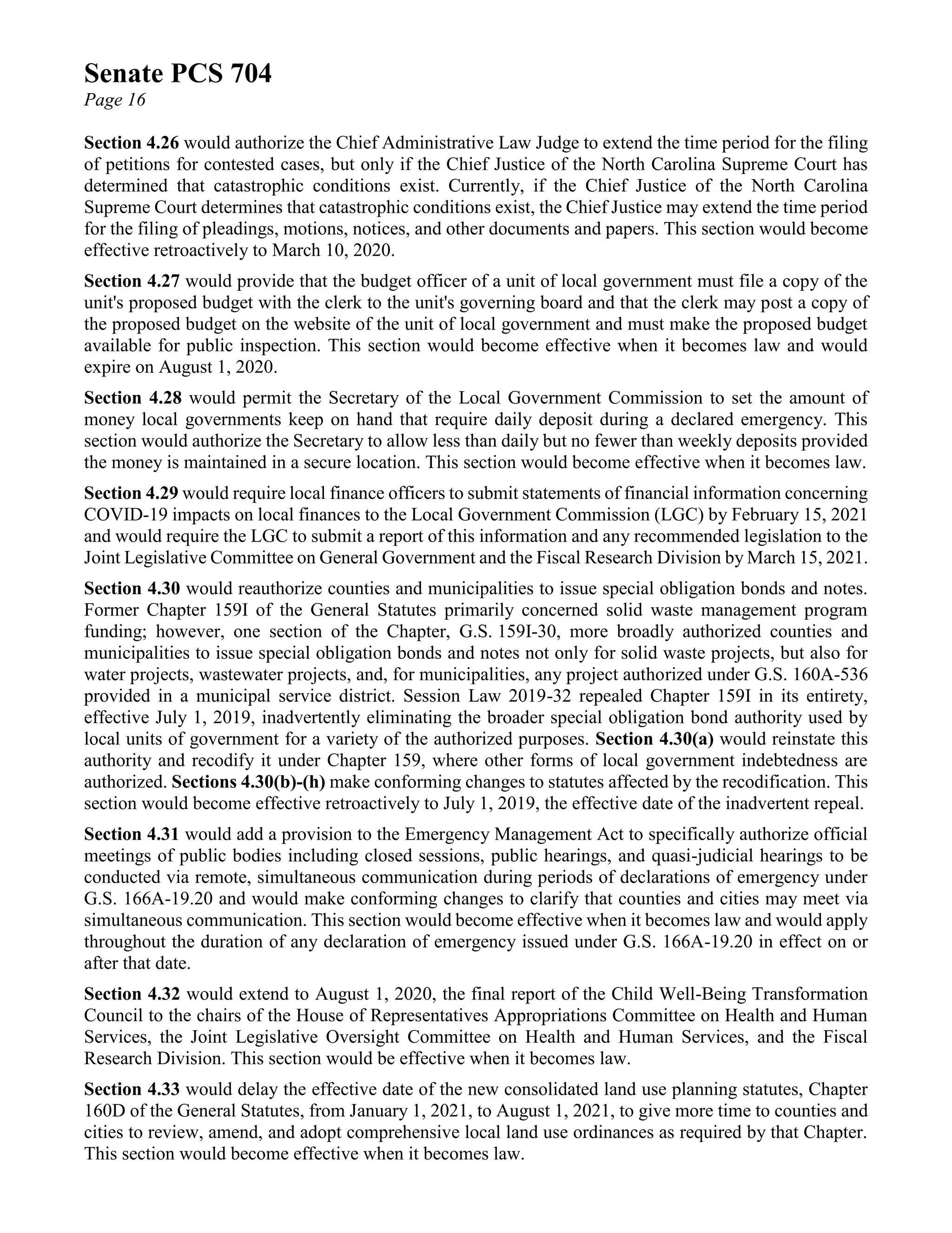 Senate PCS 704
Page 16
Section 4.26 would authorize the Chief Administrative Law Judge to extend the time period for the filing
of petitions for contested cases, but only if the Chief Justice of the North Carolina Supreme Court has
determined that catastrophic conditions exist. Currently, if the Chief Justice of the North Carolina
Supreme Court determines that catastrophic conditions exist, the Chief Justice may extend the time period
for the filing of pleadings, motions, notices, and other documents and papers. This section would become
effective retroactively to March 10, 2020.
Section 4.27 would provide that the budget officer of a unit of local government must file a copy of the
unit's proposed budget with the clerk to the unit's governing board and that the clerk may post a copy of
the proposed budget on the website of the unit of local government and must make the proposed budget
available for public inspection. This section would become effective when it becomes law and would
expire on August 1, 2020.
Section 4.28 would permit the Secretary of the Local Government Commission to set the amount of
money local governments keep on hand that require daily deposit during a declared emergency. This
section would authorize the Secretary to allow less than daily but no fewer than weekly deposits provided
the money is maintained in a secure location. This section would become effective when it becomes law.
Section 4.29 would require local finance officers to submit statements of financial information concerning
COVID-19 impacts on local finances to the Local Government Commission (LGC) by February 15, 2021
and would require the LGC to submit a report of this information and any recommended legislation to the
Joint Legislative Committee on General Government and the Fiscal Research Division by March 15, 2021.
Section 4.30 would reauthorize counties and municipalities to issue special obligation bonds and notes.
Former Chapter 159I of the General Statutes primarily concerned solid waste management program
funding; however, one section of the Chapter, G.S. 159I-30, more broadly authorized counties and
municipalities to issue special obligation bonds and notes not only for solid waste projects, but also for
water projects, wastewater projects, and, for municipalities, any project authorized under G.S. 160A-536
provided in a municipal service district. Session Law 2019-32 repealed Chapter 159I in its entirety,
effective July 1, 2019, inadvertently eliminating the broader special obligation bond authority used by
local units of government for a variety of the authorized purposes. Section 4.30(a) would reinstate this
authority and recodify it under Chapter 159, where other forms of local government indebtedness are
authorized. Sections 4.30(b)-(h) make conforming changes to statutes affected by the recodification. This
section would become effective retroactively to July 1, 2019, the effective date of the inadvertent repeal.
Section 4.31 would add a provision to the Emergency Management Act to specifically authorize official
meetings of public bodies including closed sessions, public hearings, and quasi-judicial hearings to be
conducted via remote, simultaneous communication during periods of declarations of emergency under
G.S. 166A-19.20 and would make conforming changes to clarify that counties and cities may meet via
simultaneous communication. This section would become effective when it becomes law and would apply
throughout the duration of any declaration of emergency issued under G.S. 166A-19.20 in effect on or
after that date.
Section 4.32 would extend to August 1, 2020, the final report of the Child Well-Being Transformation
Council to the chairs of the House of Representatives Appropriations Committee on Health and Human
Services, the Joint Legislative Oversight Committee on Health and Human Services, and the Fiscal
Research Division. This section would be effective when it becomes law.
Section 4.33 would delay the effective date of the new consolidated land use planning statutes, Chapter
160D of the General Statutes, from January 1, 2021, to August 1, 2021, to give more time to counties and
cities to review, amend, and adopt comprehensive local land use ordinances as required by that Chapter.
This section would become effective when it becomes law.
 