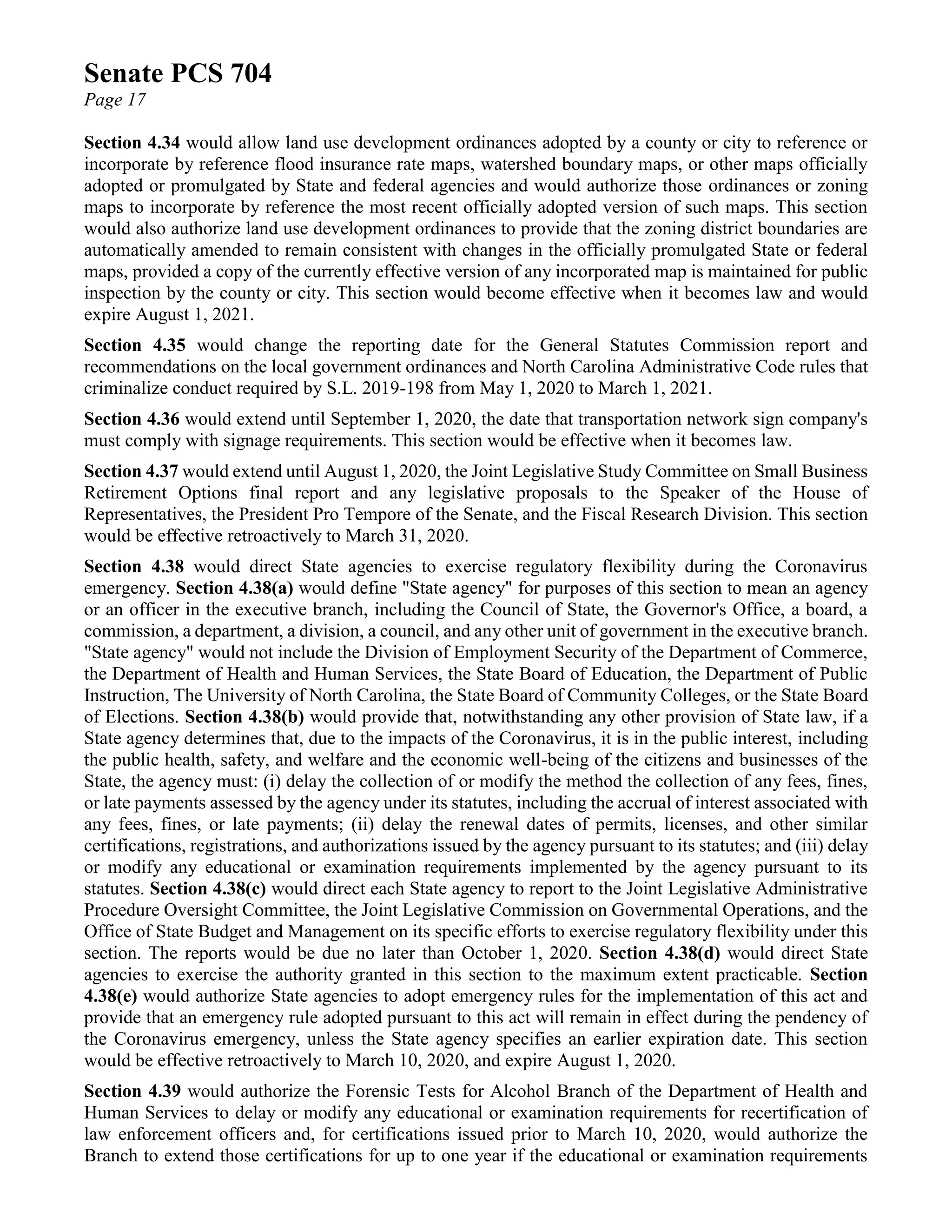 Senate PCS 704
Page 17
Section 4.34 would allow land use development ordinances adopted by a county or city to reference or
incorporate by reference flood insurance rate maps, watershed boundary maps, or other maps officially
adopted or promulgated by State and federal agencies and would authorize those ordinances or zoning
maps to incorporate by reference the most recent officially adopted version of such maps. This section
would also authorize land use development ordinances to provide that the zoning district boundaries are
automatically amended to remain consistent with changes in the officially promulgated State or federal
maps, provided a copy of the currently effective version of any incorporated map is maintained for public
inspection by the county or city. This section would become effective when it becomes law and would
expire August 1, 2021.
Section 4.35 would change the reporting date for the General Statutes Commission report and
recommendations on the local government ordinances and North Carolina Administrative Code rules that
criminalize conduct required by S.L. 2019-198 from May 1, 2020 to March 1, 2021.
Section 4.36 would extend until September 1, 2020, the date that transportation network sign company's
must comply with signage requirements. This section would be effective when it becomes law.
Section 4.37 would extend until August 1, 2020, the Joint Legislative Study Committee on Small Business
Retirement Options final report and any legislative proposals to the Speaker of the House of
Representatives, the President Pro Tempore of the Senate, and the Fiscal Research Division. This section
would be effective retroactively to March 31, 2020.
Section 4.38 would direct State agencies to exercise regulatory flexibility during the Coronavirus
emergency. Section 4.38(a) would define "State agency" for purposes of this section to mean an agency
or an officer in the executive branch, including the Council of State, the Governor's Office, a board, a
commission, a department, a division, a council, and any other unit of government in the executive branch.
"State agency" would not include the Division of Employment Security of the Department of Commerce,
the Department of Health and Human Services, the State Board of Education, the Department of Public
Instruction, The University of North Carolina, the State Board of Community Colleges, or the State Board
of Elections. Section 4.38(b) would provide that, notwithstanding any other provision of State law, if a
State agency determines that, due to the impacts of the Coronavirus, it is in the public interest, including
the public health, safety, and welfare and the economic well-being of the citizens and businesses of the
State, the agency must: (i) delay the collection of or modify the method the collection of any fees, fines,
or late payments assessed by the agency under its statutes, including the accrual of interest associated with
any fees, fines, or late payments; (ii) delay the renewal dates of permits, licenses, and other similar
certifications, registrations, and authorizations issued by the agency pursuant to its statutes; and (iii) delay
or modify any educational or examination requirements implemented by the agency pursuant to its
statutes. Section 4.38(c) would direct each State agency to report to the Joint Legislative Administrative
Procedure Oversight Committee, the Joint Legislative Commission on Governmental Operations, and the
Office of State Budget and Management on its specific efforts to exercise regulatory flexibility under this
section. The reports would be due no later than October 1, 2020. Section 4.38(d) would direct State
agencies to exercise the authority granted in this section to the maximum extent practicable. Section
4.38(e) would authorize State agencies to adopt emergency rules for the implementation of this act and
provide that an emergency rule adopted pursuant to this act will remain in effect during the pendency of
the Coronavirus emergency, unless the State agency specifies an earlier expiration date. This section
would be effective retroactively to March 10, 2020, and expire August 1, 2020.
Section 4.39 would authorize the Forensic Tests for Alcohol Branch of the Department of Health and
Human Services to delay or modify any educational or examination requirements for recertification of
law enforcement officers and, for certifications issued prior to March 10, 2020, would authorize the
Branch to extend those certifications for up to one year if the educational or examination requirements
 