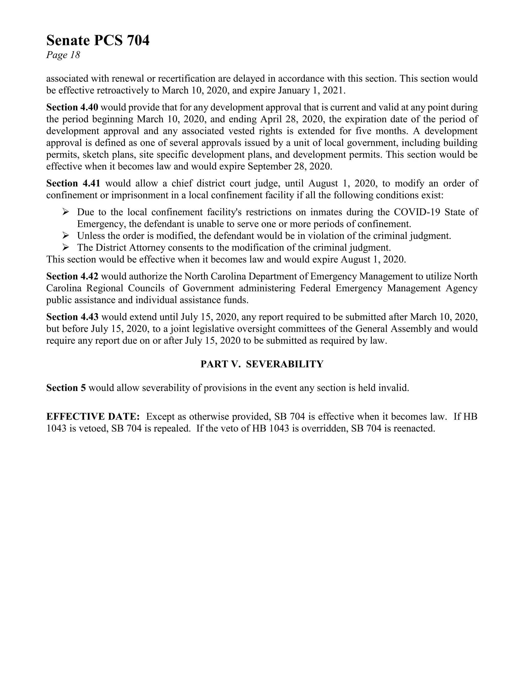Senate PCS 704
Page 18
associated with renewal or recertification are delayed in accordance with this section. This section would
be effective retroactively to March 10, 2020, and expire January 1, 2021.
Section 4.40 would provide that for any development approval that is current and valid at any point during
the period beginning March 10, 2020, and ending April 28, 2020, the expiration date of the period of
development approval and any associated vested rights is extended for five months. A development
approval is defined as one of several approvals issued by a unit of local government, including building
permits, sketch plans, site specific development plans, and development permits. This section would be
effective when it becomes law and would expire September 28, 2020.
Section 4.41 would allow a chief district court judge, until August 1, 2020, to modify an order of
confinement or imprisonment in a local confinement facility if all the following conditions exist:
➢ Due to the local confinement facility's restrictions on inmates during the COVID-19 State of
Emergency, the defendant is unable to serve one or more periods of confinement.
➢ Unless the order is modified, the defendant would be in violation of the criminal judgment.
➢ The District Attorney consents to the modification of the criminal judgment.
This section would be effective when it becomes law and would expire August 1, 2020.
Section 4.42 would authorize the North Carolina Department of Emergency Management to utilize North
Carolina Regional Councils of Government administering Federal Emergency Management Agency
public assistance and individual assistance funds.
Section 4.43 would extend until July 15, 2020, any report required to be submitted after March 10, 2020,
but before July 15, 2020, to a joint legislative oversight committees of the General Assembly and would
require any report due on or after July 15, 2020 to be submitted as required by law.
PART V. SEVERABILITY
Section 5 would allow severability of provisions in the event any section is held invalid.
EFFECTIVE DATE: Except as otherwise provided, SB 704 is effective when it becomes law. If HB
1043 is vetoed, SB 704 is repealed. If the veto of HB 1043 is overridden, SB 704 is reenacted.
 
