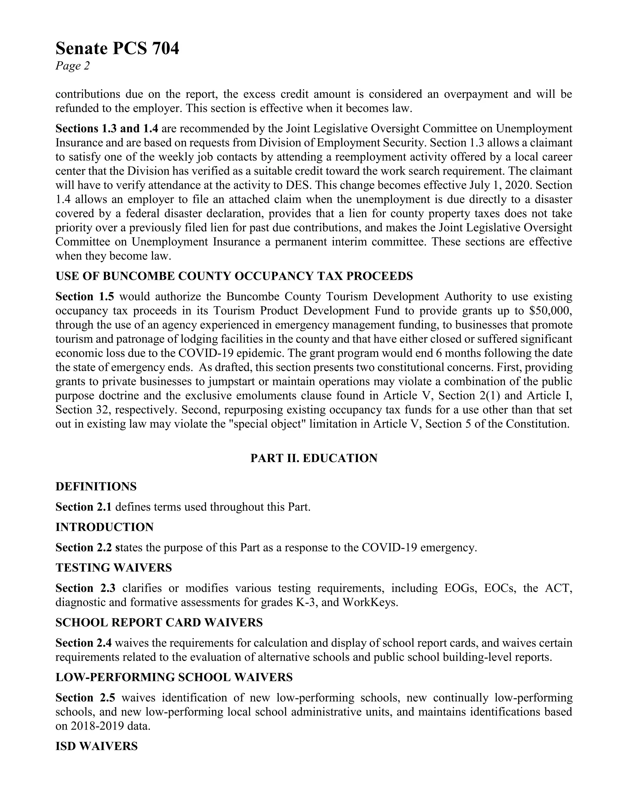 Senate PCS 704
Page 2
contributions due on the report, the excess credit amount is considered an overpayment and will be
refunded to the employer. This section is effective when it becomes law.
Sections 1.3 and 1.4 are recommended by the Joint Legislative Oversight Committee on Unemployment
Insurance and are based on requests from Division of Employment Security. Section 1.3 allows a claimant
to satisfy one of the weekly job contacts by attending a reemployment activity offered by a local career
center that the Division has verified as a suitable credit toward the work search requirement. The claimant
will have to verify attendance at the activity to DES. This change becomes effective July 1, 2020. Section
1.4 allows an employer to file an attached claim when the unemployment is due directly to a disaster
covered by a federal disaster declaration, provides that a lien for county property taxes does not take
priority over a previously filed lien for past due contributions, and makes the Joint Legislative Oversight
Committee on Unemployment Insurance a permanent interim committee. These sections are effective
when they become law.
USE OF BUNCOMBE COUNTY OCCUPANCY TAX PROCEEDS
Section 1.5 would authorize the Buncombe County Tourism Development Authority to use existing
occupancy tax proceeds in its Tourism Product Development Fund to provide grants up to $50,000,
through the use of an agency experienced in emergency management funding, to businesses that promote
tourism and patronage of lodging facilities in the county and that have either closed or suffered significant
economic loss due to the COVID-19 epidemic. The grant program would end 6 months following the date
the state of emergency ends. As drafted, this section presents two constitutional concerns. First, providing
grants to private businesses to jumpstart or maintain operations may violate a combination of the public
purpose doctrine and the exclusive emoluments clause found in Article V, Section 2(1) and Article I,
Section 32, respectively. Second, repurposing existing occupancy tax funds for a use other than that set
out in existing law may violate the "special object" limitation in Article V, Section 5 of the Constitution.
PART II. EDUCATION
DEFINITIONS
Section 2.1 defines terms used throughout this Part.
INTRODUCTION
Section 2.2 states the purpose of this Part as a response to the COVID-19 emergency.
TESTING WAIVERS
Section 2.3 clarifies or modifies various testing requirements, including EOGs, EOCs, the ACT,
diagnostic and formative assessments for grades K-3, and WorkKeys.
SCHOOL REPORT CARD WAIVERS
Section 2.4 waives the requirements for calculation and display of school report cards, and waives certain
requirements related to the evaluation of alternative schools and public school building-level reports.
LOW-PERFORMING SCHOOL WAIVERS
Section 2.5 waives identification of new low-performing schools, new continually low-performing
schools, and new low-performing local school administrative units, and maintains identifications based
on 2018-2019 data.
ISD WAIVERS
 