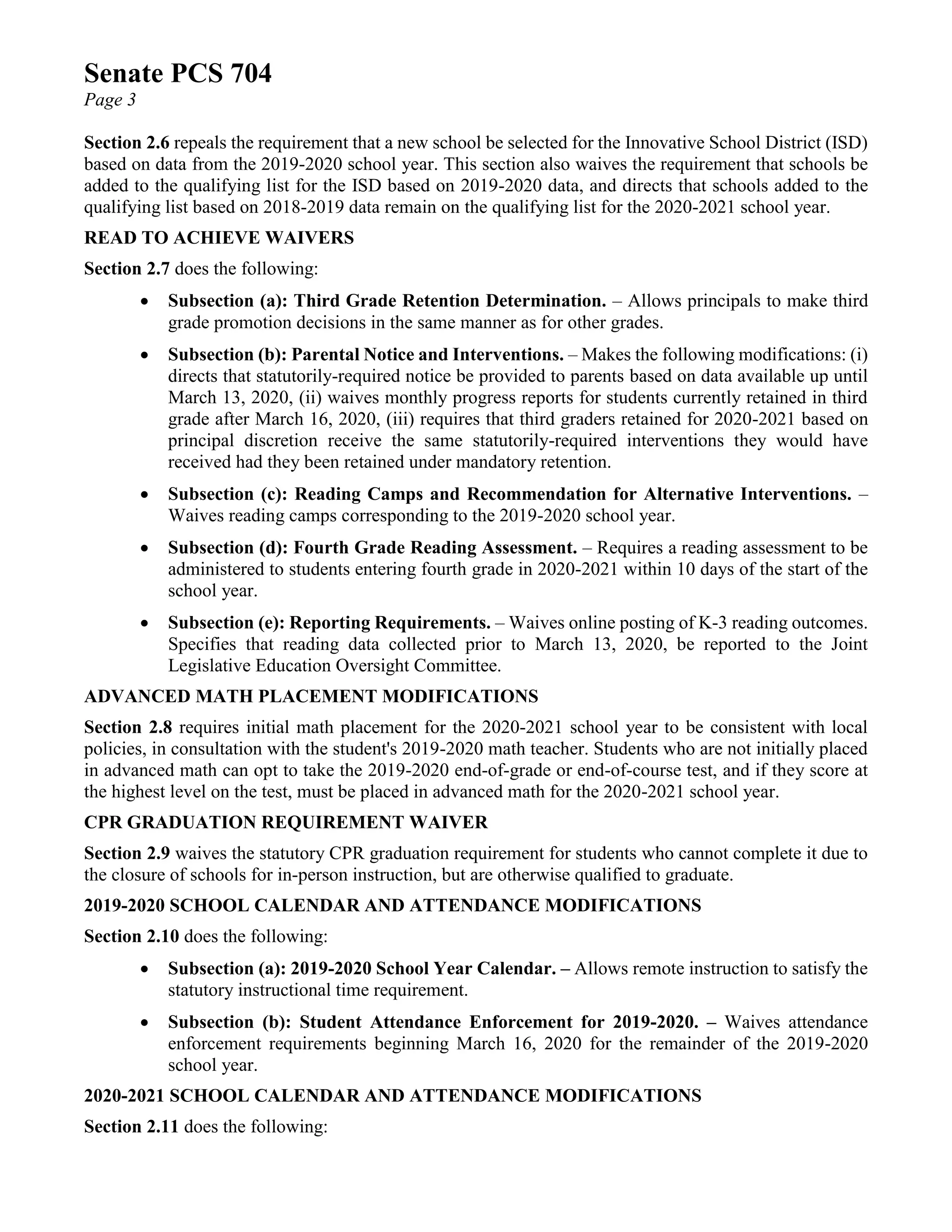 Senate PCS 704
Page 3
Section 2.6 repeals the requirement that a new school be selected for the Innovative School District (ISD)
based on data from the 2019-2020 school year. This section also waives the requirement that schools be
added to the qualifying list for the ISD based on 2019-2020 data, and directs that schools added to the
qualifying list based on 2018-2019 data remain on the qualifying list for the 2020-2021 school year.
READ TO ACHIEVE WAIVERS
Section 2.7 does the following:
• Subsection (a): Third Grade Retention Determination. – Allows principals to make third
grade promotion decisions in the same manner as for other grades.
• Subsection (b): Parental Notice and Interventions. – Makes the following modifications: (i)
directs that statutorily-required notice be provided to parents based on data available up until
March 13, 2020, (ii) waives monthly progress reports for students currently retained in third
grade after March 16, 2020, (iii) requires that third graders retained for 2020-2021 based on
principal discretion receive the same statutorily-required interventions they would have
received had they been retained under mandatory retention.
• Subsection (c): Reading Camps and Recommendation for Alternative Interventions. –
Waives reading camps corresponding to the 2019-2020 school year.
• Subsection (d): Fourth Grade Reading Assessment. – Requires a reading assessment to be
administered to students entering fourth grade in 2020-2021 within 10 days of the start of the
school year.
• Subsection (e): Reporting Requirements. – Waives online posting of K-3 reading outcomes.
Specifies that reading data collected prior to March 13, 2020, be reported to the Joint
Legislative Education Oversight Committee.
ADVANCED MATH PLACEMENT MODIFICATIONS
Section 2.8 requires initial math placement for the 2020-2021 school year to be consistent with local
policies, in consultation with the student's 2019-2020 math teacher. Students who are not initially placed
in advanced math can opt to take the 2019-2020 end-of-grade or end-of-course test, and if they score at
the highest level on the test, must be placed in advanced math for the 2020-2021 school year.
CPR GRADUATION REQUIREMENT WAIVER
Section 2.9 waives the statutory CPR graduation requirement for students who cannot complete it due to
the closure of schools for in-person instruction, but are otherwise qualified to graduate.
2019-2020 SCHOOL CALENDAR AND ATTENDANCE MODIFICATIONS
Section 2.10 does the following:
• Subsection (a): 2019-2020 School Year Calendar. – Allows remote instruction to satisfy the
statutory instructional time requirement.
• Subsection (b): Student Attendance Enforcement for 2019-2020. – Waives attendance
enforcement requirements beginning March 16, 2020 for the remainder of the 2019-2020
school year.
2020-2021 SCHOOL CALENDAR AND ATTENDANCE MODIFICATIONS
Section 2.11 does the following:
 
