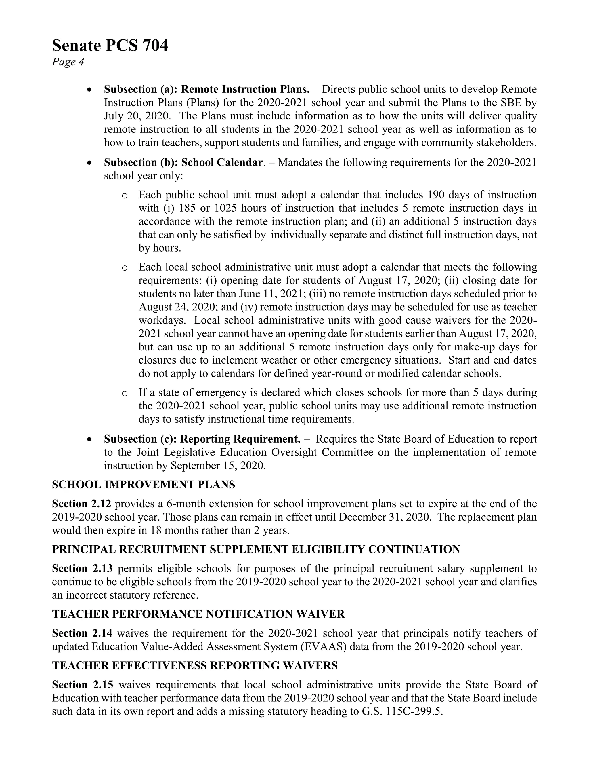 Senate PCS 704
Page 4
• Subsection (a): Remote Instruction Plans. – Directs public school units to develop Remote
Instruction Plans (Plans) for the 2020-2021 school year and submit the Plans to the SBE by
July 20, 2020. The Plans must include information as to how the units will deliver quality
remote instruction to all students in the 2020-2021 school year as well as information as to
how to train teachers, support students and families, and engage with community stakeholders.
• Subsection (b): School Calendar. – Mandates the following requirements for the 2020-2021
school year only:
o Each public school unit must adopt a calendar that includes 190 days of instruction
with (i) 185 or 1025 hours of instruction that includes 5 remote instruction days in
accordance with the remote instruction plan; and (ii) an additional 5 instruction days
that can only be satisfied by individually separate and distinct full instruction days, not
by hours.
o Each local school administrative unit must adopt a calendar that meets the following
requirements: (i) opening date for students of August 17, 2020; (ii) closing date for
students no later than June 11, 2021; (iii) no remote instruction days scheduled prior to
August 24, 2020; and (iv) remote instruction days may be scheduled for use as teacher
workdays. Local school administrative units with good cause waivers for the 2020-
2021 school year cannot have an opening date for students earlier than August 17, 2020,
but can use up to an additional 5 remote instruction days only for make-up days for
closures due to inclement weather or other emergency situations. Start and end dates
do not apply to calendars for defined year-round or modified calendar schools.
o If a state of emergency is declared which closes schools for more than 5 days during
the 2020-2021 school year, public school units may use additional remote instruction
days to satisfy instructional time requirements.
• Subsection (c): Reporting Requirement. – Requires the State Board of Education to report
to the Joint Legislative Education Oversight Committee on the implementation of remote
instruction by September 15, 2020.
SCHOOL IMPROVEMENT PLANS
Section 2.12 provides a 6-month extension for school improvement plans set to expire at the end of the
2019-2020 school year. Those plans can remain in effect until December 31, 2020. The replacement plan
would then expire in 18 months rather than 2 years.
PRINCIPAL RECRUITMENT SUPPLEMENT ELIGIBILITY CONTINUATION
Section 2.13 permits eligible schools for purposes of the principal recruitment salary supplement to
continue to be eligible schools from the 2019-2020 school year to the 2020-2021 school year and clarifies
an incorrect statutory reference.
TEACHER PERFORMANCE NOTIFICATION WAIVER
Section 2.14 waives the requirement for the 2020-2021 school year that principals notify teachers of
updated Education Value-Added Assessment System (EVAAS) data from the 2019-2020 school year.
TEACHER EFFECTIVENESS REPORTING WAIVERS
Section 2.15 waives requirements that local school administrative units provide the State Board of
Education with teacher performance data from the 2019-2020 school year and that the State Board include
such data in its own report and adds a missing statutory heading to G.S. 115C-299.5.
 