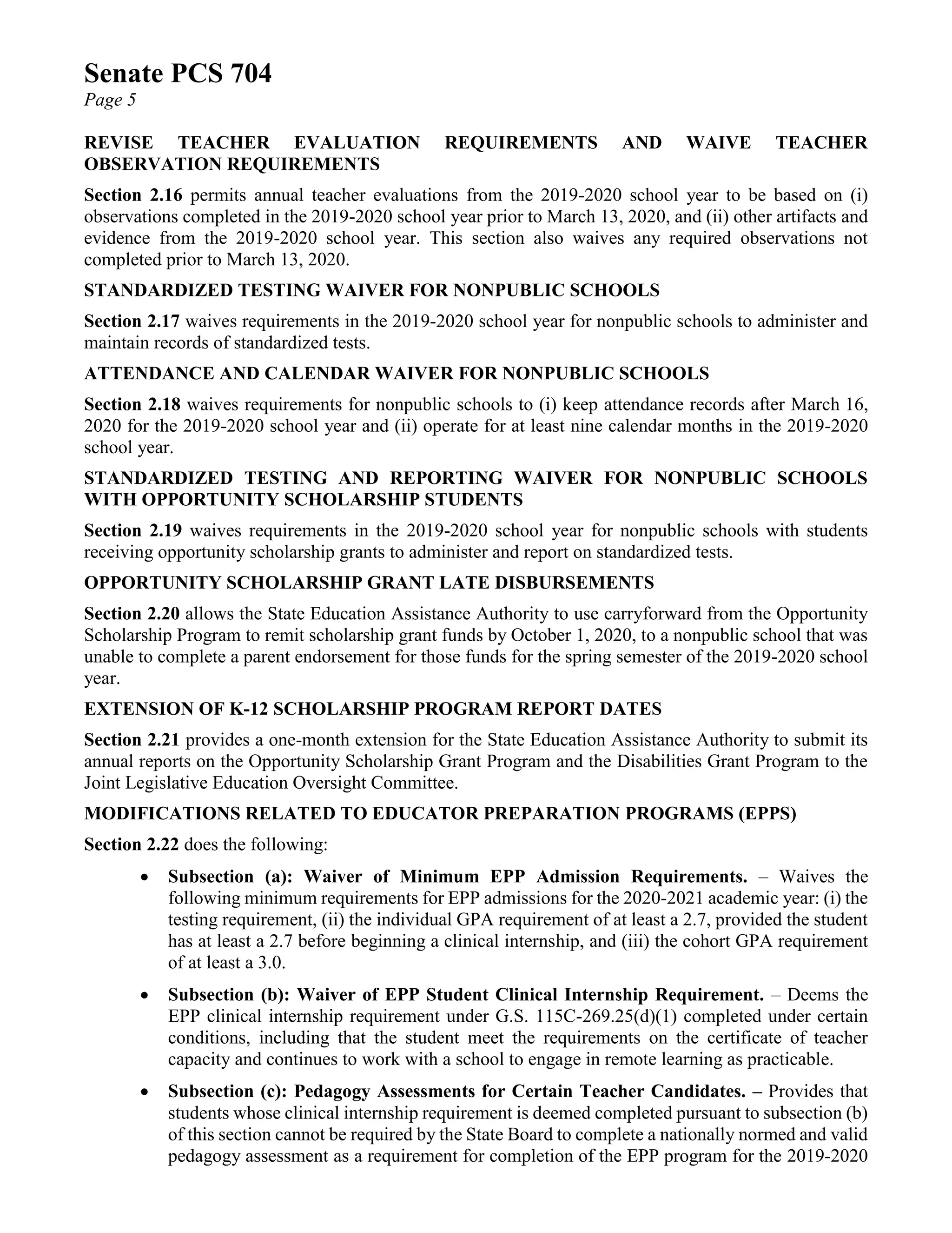 Senate PCS 704
Page 5
REVISE TEACHER EVALUATION REQUIREMENTS AND WAIVE TEACHER
OBSERVATION REQUIREMENTS
Section 2.16 permits annual teacher evaluations from the 2019-2020 school year to be based on (i)
observations completed in the 2019-2020 school year prior to March 13, 2020, and (ii) other artifacts and
evidence from the 2019-2020 school year. This section also waives any required observations not
completed prior to March 13, 2020.
STANDARDIZED TESTING WAIVER FOR NONPUBLIC SCHOOLS
Section 2.17 waives requirements in the 2019-2020 school year for nonpublic schools to administer and
maintain records of standardized tests.
ATTENDANCE AND CALENDAR WAIVER FOR NONPUBLIC SCHOOLS
Section 2.18 waives requirements for nonpublic schools to (i) keep attendance records after March 16,
2020 for the 2019-2020 school year and (ii) operate for at least nine calendar months in the 2019-2020
school year.
STANDARDIZED TESTING AND REPORTING WAIVER FOR NONPUBLIC SCHOOLS
WITH OPPORTUNITY SCHOLARSHIP STUDENTS
Section 2.19 waives requirements in the 2019-2020 school year for nonpublic schools with students
receiving opportunity scholarship grants to administer and report on standardized tests.
OPPORTUNITY SCHOLARSHIP GRANT LATE DISBURSEMENTS
Section 2.20 allows the State Education Assistance Authority to use carryforward from the Opportunity
Scholarship Program to remit scholarship grant funds by October 1, 2020, to a nonpublic school that was
unable to complete a parent endorsement for those funds for the spring semester of the 2019-2020 school
year.
EXTENSION OF K-12 SCHOLARSHIP PROGRAM REPORT DATES
Section 2.21 provides a one-month extension for the State Education Assistance Authority to submit its
annual reports on the Opportunity Scholarship Grant Program and the Disabilities Grant Program to the
Joint Legislative Education Oversight Committee.
MODIFICATIONS RELATED TO EDUCATOR PREPARATION PROGRAMS (EPPS)
Section 2.22 does the following:
• Subsection (a): Waiver of Minimum EPP Admission Requirements. – Waives the
following minimum requirements for EPP admissions for the 2020-2021 academic year: (i) the
testing requirement, (ii) the individual GPA requirement of at least a 2.7, provided the student
has at least a 2.7 before beginning a clinical internship, and (iii) the cohort GPA requirement
of at least a 3.0.
• Subsection (b): Waiver of EPP Student Clinical Internship Requirement. – Deems the
EPP clinical internship requirement under G.S. 115C-269.25(d)(1) completed under certain
conditions, including that the student meet the requirements on the certificate of teacher
capacity and continues to work with a school to engage in remote learning as practicable.
• Subsection (c): Pedagogy Assessments for Certain Teacher Candidates. – Provides that
students whose clinical internship requirement is deemed completed pursuant to subsection (b)
of this section cannot be required by the State Board to complete a nationally normed and valid
pedagogy assessment as a requirement for completion of the EPP program for the 2019-2020
 