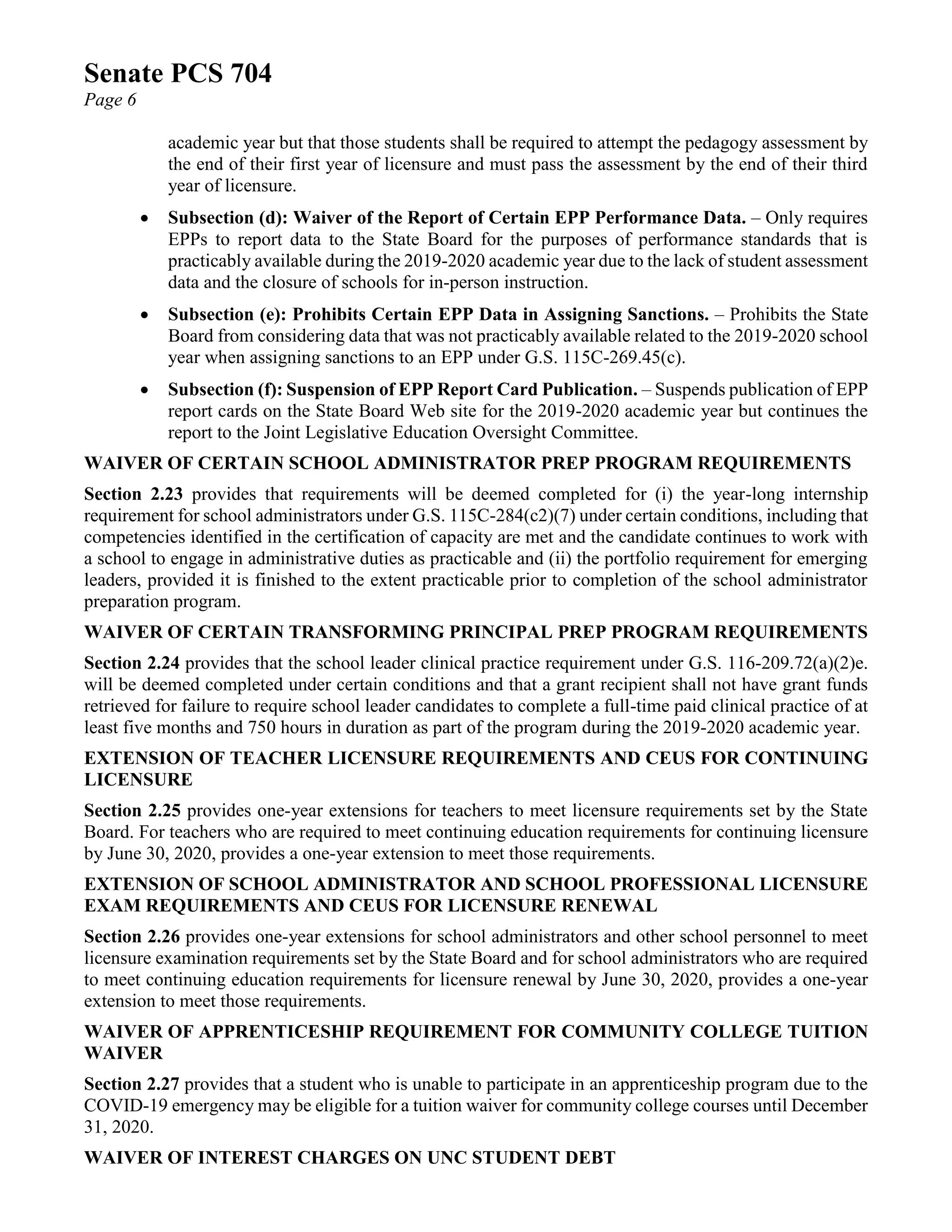 Senate PCS 704
Page 6
academic year but that those students shall be required to attempt the pedagogy assessment by
the end of their first year of licensure and must pass the assessment by the end of their third
year of licensure.
• Subsection (d): Waiver of the Report of Certain EPP Performance Data. – Only requires
EPPs to report data to the State Board for the purposes of performance standards that is
practicably available during the 2019-2020 academic year due to the lack of student assessment
data and the closure of schools for in-person instruction.
• Subsection (e): Prohibits Certain EPP Data in Assigning Sanctions. – Prohibits the State
Board from considering data that was not practicably available related to the 2019-2020 school
year when assigning sanctions to an EPP under G.S. 115C-269.45(c).
• Subsection (f): Suspension of EPP Report Card Publication. – Suspends publication of EPP
report cards on the State Board Web site for the 2019-2020 academic year but continues the
report to the Joint Legislative Education Oversight Committee.
WAIVER OF CERTAIN SCHOOL ADMINISTRATOR PREP PROGRAM REQUIREMENTS
Section 2.23 provides that requirements will be deemed completed for (i) the year-long internship
requirement for school administrators under G.S. 115C-284(c2)(7) under certain conditions, including that
competencies identified in the certification of capacity are met and the candidate continues to work with
a school to engage in administrative duties as practicable and (ii) the portfolio requirement for emerging
leaders, provided it is finished to the extent practicable prior to completion of the school administrator
preparation program.
WAIVER OF CERTAIN TRANSFORMING PRINCIPAL PREP PROGRAM REQUIREMENTS
Section 2.24 provides that the school leader clinical practice requirement under G.S. 116-209.72(a)(2)e.
will be deemed completed under certain conditions and that a grant recipient shall not have grant funds
retrieved for failure to require school leader candidates to complete a full-time paid clinical practice of at
least five months and 750 hours in duration as part of the program during the 2019-2020 academic year.
EXTENSION OF TEACHER LICENSURE REQUIREMENTS AND CEUS FOR CONTINUING
LICENSURE
Section 2.25 provides one-year extensions for teachers to meet licensure requirements set by the State
Board. For teachers who are required to meet continuing education requirements for continuing licensure
by June 30, 2020, provides a one-year extension to meet those requirements.
EXTENSION OF SCHOOL ADMINISTRATOR AND SCHOOL PROFESSIONAL LICENSURE
EXAM REQUIREMENTS AND CEUS FOR LICENSURE RENEWAL
Section 2.26 provides one-year extensions for school administrators and other school personnel to meet
licensure examination requirements set by the State Board and for school administrators who are required
to meet continuing education requirements for licensure renewal by June 30, 2020, provides a one-year
extension to meet those requirements.
WAIVER OF APPRENTICESHIP REQUIREMENT FOR COMMUNITY COLLEGE TUITION
WAIVER
Section 2.27 provides that a student who is unable to participate in an apprenticeship program due to the
COVID-19 emergency may be eligible for a tuition waiver for community college courses until December
31, 2020.
WAIVER OF INTEREST CHARGES ON UNC STUDENT DEBT
 