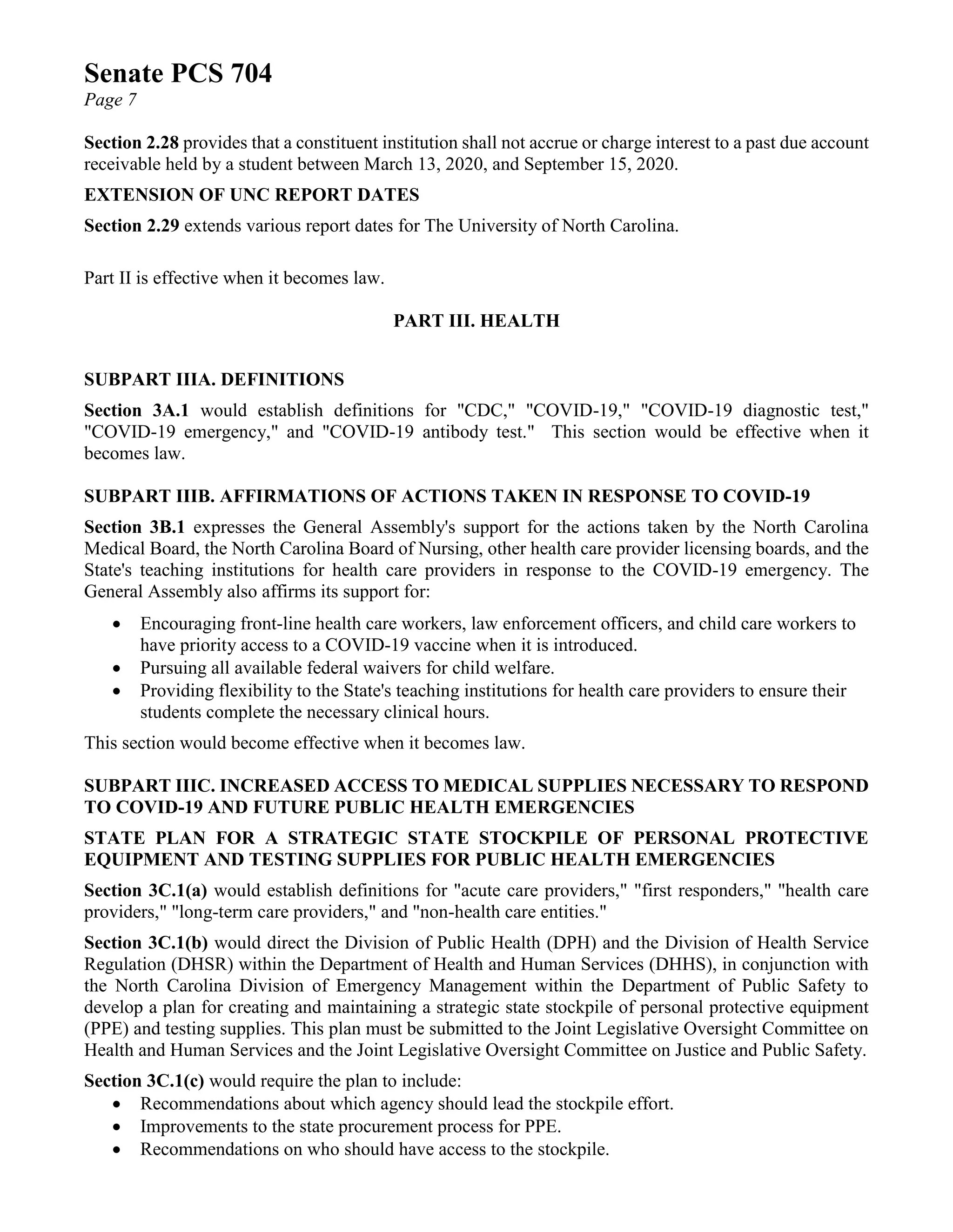Senate PCS 704
Page 7
Section 2.28 provides that a constituent institution shall not accrue or charge interest to a past due account
receivable held by a student between March 13, 2020, and September 15, 2020.
EXTENSION OF UNC REPORT DATES
Section 2.29 extends various report dates for The University of North Carolina.
Part II is effective when it becomes law.
PART III. HEALTH
SUBPART IIIA. DEFINITIONS
Section 3A.1 would establish definitions for "CDC," "COVID-19," "COVID-19 diagnostic test,"
"COVID-19 emergency," and "COVID-19 antibody test." This section would be effective when it
becomes law.
SUBPART IIIB. AFFIRMATIONS OF ACTIONS TAKEN IN RESPONSE TO COVID-19
Section 3B.1 expresses the General Assembly's support for the actions taken by the North Carolina
Medical Board, the North Carolina Board of Nursing, other health care provider licensing boards, and the
State's teaching institutions for health care providers in response to the COVID-19 emergency. The
General Assembly also affirms its support for:
• Encouraging front-line health care workers, law enforcement officers, and child care workers to
have priority access to a COVID-19 vaccine when it is introduced.
• Pursuing all available federal waivers for child welfare.
• Providing flexibility to the State's teaching institutions for health care providers to ensure their
students complete the necessary clinical hours.
This section would become effective when it becomes law.
SUBPART IIIC. INCREASED ACCESS TO MEDICAL SUPPLIES NECESSARY TO RESPOND
TO COVID-19 AND FUTURE PUBLIC HEALTH EMERGENCIES
STATE PLAN FOR A STRATEGIC STATE STOCKPILE OF PERSONAL PROTECTIVE
EQUIPMENT AND TESTING SUPPLIES FOR PUBLIC HEALTH EMERGENCIES
Section 3C.1(a) would establish definitions for "acute care providers," "first responders," "health care
providers," "long-term care providers," and "non-health care entities."
Section 3C.1(b) would direct the Division of Public Health (DPH) and the Division of Health Service
Regulation (DHSR) within the Department of Health and Human Services (DHHS), in conjunction with
the North Carolina Division of Emergency Management within the Department of Public Safety to
develop a plan for creating and maintaining a strategic state stockpile of personal protective equipment
(PPE) and testing supplies. This plan must be submitted to the Joint Legislative Oversight Committee on
Health and Human Services and the Joint Legislative Oversight Committee on Justice and Public Safety.
Section 3C.1(c) would require the plan to include:
• Recommendations about which agency should lead the stockpile effort.
• Improvements to the state procurement process for PPE.
• Recommendations on who should have access to the stockpile.
 