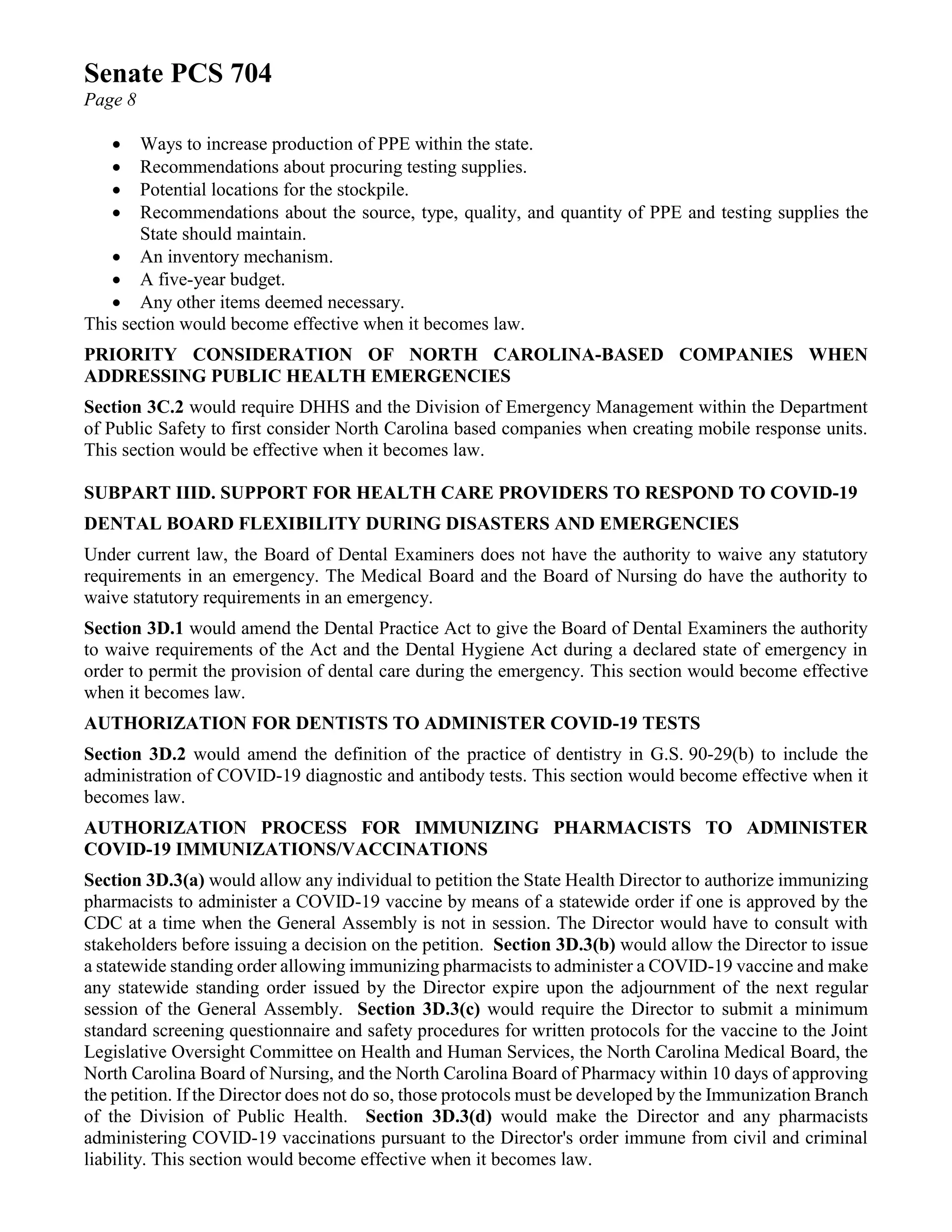 Senate PCS 704
Page 8
• Ways to increase production of PPE within the state.
• Recommendations about procuring testing supplies.
• Potential locations for the stockpile.
• Recommendations about the source, type, quality, and quantity of PPE and testing supplies the
State should maintain.
• An inventory mechanism.
• A five-year budget.
• Any other items deemed necessary.
This section would become effective when it becomes law.
PRIORITY CONSIDERATION OF NORTH CAROLINA-BASED COMPANIES WHEN
ADDRESSING PUBLIC HEALTH EMERGENCIES
Section 3C.2 would require DHHS and the Division of Emergency Management within the Department
of Public Safety to first consider North Carolina based companies when creating mobile response units.
This section would be effective when it becomes law.
SUBPART IIID. SUPPORT FOR HEALTH CARE PROVIDERS TO RESPOND TO COVID-19
DENTAL BOARD FLEXIBILITY DURING DISASTERS AND EMERGENCIES
Under current law, the Board of Dental Examiners does not have the authority to waive any statutory
requirements in an emergency. The Medical Board and the Board of Nursing do have the authority to
waive statutory requirements in an emergency.
Section 3D.1 would amend the Dental Practice Act to give the Board of Dental Examiners the authority
to waive requirements of the Act and the Dental Hygiene Act during a declared state of emergency in
order to permit the provision of dental care during the emergency. This section would become effective
when it becomes law.
AUTHORIZATION FOR DENTISTS TO ADMINISTER COVID-19 TESTS
Section 3D.2 would amend the definition of the practice of dentistry in G.S. 90-29(b) to include the
administration of COVID-19 diagnostic and antibody tests. This section would become effective when it
becomes law.
AUTHORIZATION PROCESS FOR IMMUNIZING PHARMACISTS TO ADMINISTER
COVID-19 IMMUNIZATIONS/VACCINATIONS
Section 3D.3(a) would allow any individual to petition the State Health Director to authorize immunizing
pharmacists to administer a COVID-19 vaccine by means of a statewide order if one is approved by the
CDC at a time when the General Assembly is not in session. The Director would have to consult with
stakeholders before issuing a decision on the petition. Section 3D.3(b) would allow the Director to issue
a statewide standing order allowing immunizing pharmacists to administer a COVID-19 vaccine and make
any statewide standing order issued by the Director expire upon the adjournment of the next regular
session of the General Assembly. Section 3D.3(c) would require the Director to submit a minimum
standard screening questionnaire and safety procedures for written protocols for the vaccine to the Joint
Legislative Oversight Committee on Health and Human Services, the North Carolina Medical Board, the
North Carolina Board of Nursing, and the North Carolina Board of Pharmacy within 10 days of approving
the petition. If the Director does not do so, those protocols must be developed by the Immunization Branch
of the Division of Public Health. Section 3D.3(d) would make the Director and any pharmacists
administering COVID-19 vaccinations pursuant to the Director's order immune from civil and criminal
liability. This section would become effective when it becomes law.
 