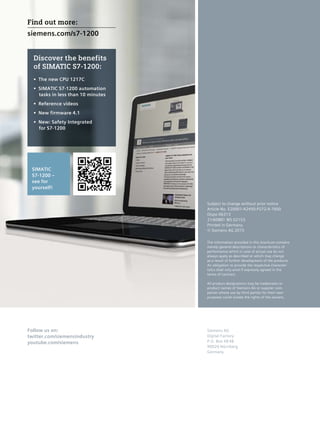 Subject to change without prior notice
Article No. E20001-A2450-P272-X-7600
Dispo 06313
21/60881 WS 02153.
Printed in Germany
© Siemens AG 2015
The information provided in this brochure contains
merely general descriptions or characteristics of
performance which in case of actual use do not
always apply as described or which may change
as a result of further development of the products.
An obligation to provide the respective character-
istics shall only exist if expressly agreed in the
terms of contract.
All product designations may be trademarks or
product names of Siemens AG or supplier com-
panies whose use by third parties for their own
purposes could violate the rights of the owners.
Siemens AG
Digital Factory
P.O. Box 48 48
90026 Nürnberg
Germany
Follow us on:
twitter.com/siemensindustry
youtube.com/siemens
SIMATIC
S7-1200 –
see for
yourself!
Discover the benefits
of SIMATIC S7-1200:
•	 The new CPU 1217C
•	 SIMATIC S7-1200 automation
tasks in less than 10 minutes
•	 Reference videos
•	 New firmware 4.1
•	 New: Safety Integrated
for S7-1200
Find out more:	
siemens.com/s7-1200
 