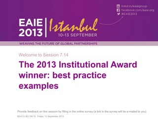 Welcome to Session 7.14

The 2013 Institutional Award
winner: best practice
examples
Provide feedback on this session by filling in the online survey (a link to the survey will be e-mailed to you)
B3-013, B3 | 09:15, Friday, 13 September 2013

 