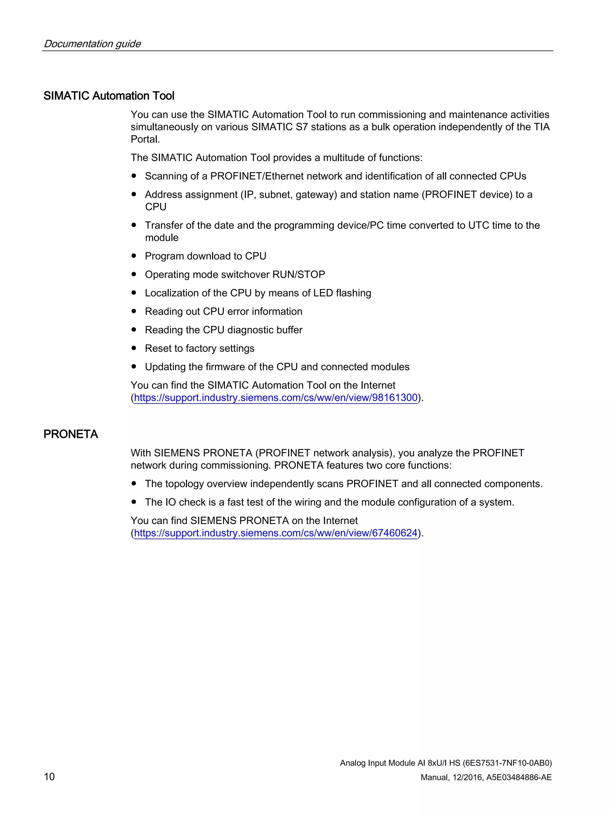 Documentation guide
Analog Input Module AI 8xU/I HS (6ES7531-7NF10-0AB0)
10 Manual, 12/2016, A5E03484886-AE
SIMATIC Automation Tool
You can use the SIMATIC Automation Tool to run commissioning and maintenance activities
simultaneously on various SIMATIC S7 stations as a bulk operation independently of the TIA
Portal.
The SIMATIC Automation Tool provides a multitude of functions:
● Scanning of a PROFINET/Ethernet network and identification of all connected CPUs
● Address assignment (IP, subnet, gateway) and station name (PROFINET device) to a
CPU
● Transfer of the date and the programming device/PC time converted to UTC time to the
module
● Program download to CPU
● Operating mode switchover RUN/STOP
● Localization of the CPU by means of LED flashing
● Reading out CPU error information
● Reading the CPU diagnostic buffer
● Reset to factory settings
● Updating the firmware of the CPU and connected modules
You can find the SIMATIC Automation Tool on the Internet
(https://support.industry.siemens.com/cs/ww/en/view/98161300).
PRONETA
With SIEMENS PRONETA (PROFINET network analysis), you analyze the PROFINET
network during commissioning. PRONETA features two core functions:
● The topology overview independently scans PROFINET and all connected components.
● The IO check is a fast test of the wiring and the module configuration of a system.
You can find SIEMENS PRONETA on the Internet
(https://support.industry.siemens.com/cs/ww/en/view/67460624).
 