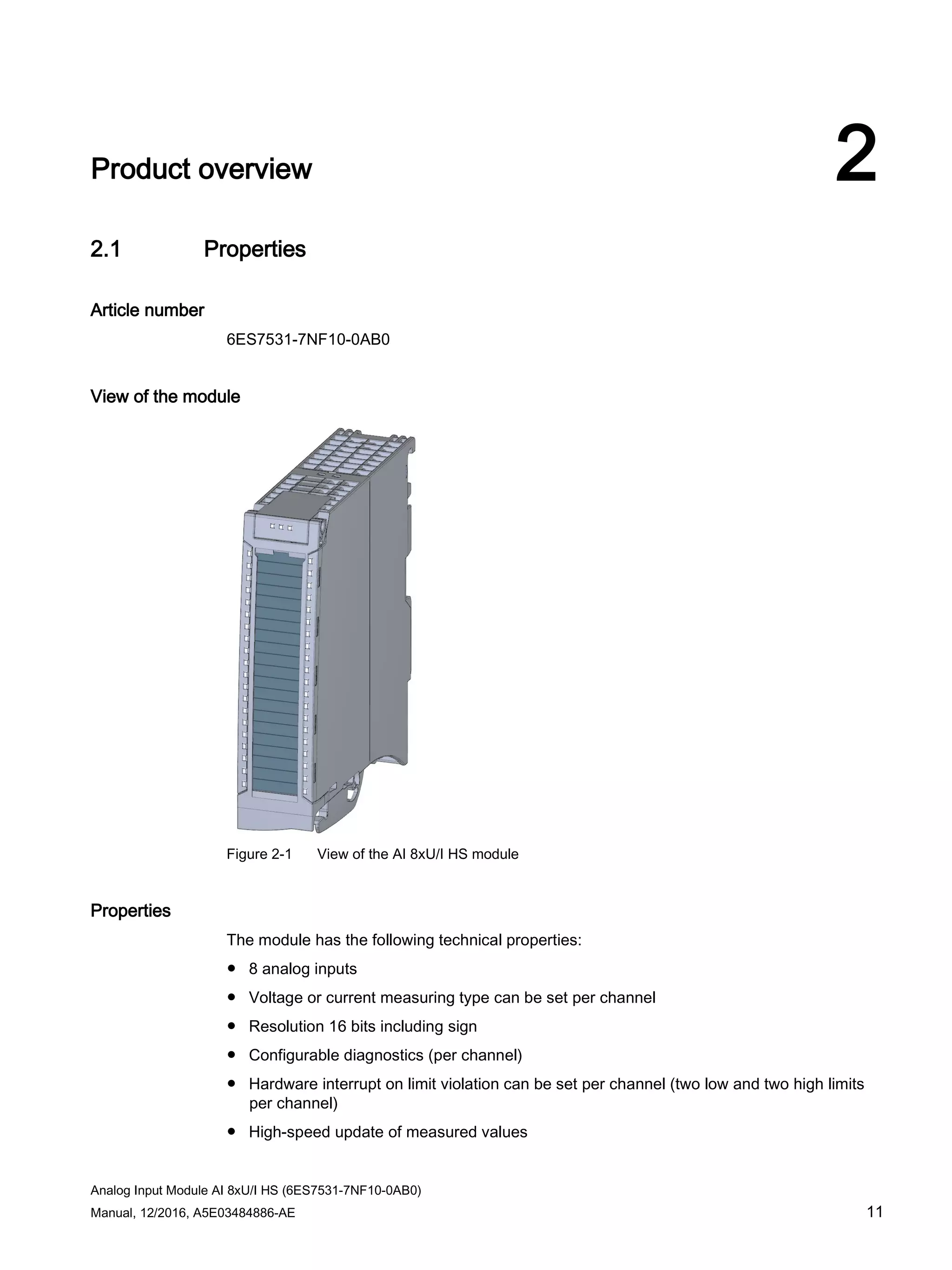 Analog Input Module AI 8xU/I HS (6ES7531-7NF10-0AB0)
Manual, 12/2016, A5E03484886-AE 11
Product overview 2
2.1 Properties
Article number
6ES7531-7NF10-0AB0
View of the module
Figure 2-1 View of the AI 8xU/I HS module
Properties
The module has the following technical properties:
● 8 analog inputs
● Voltage or current measuring type can be set per channel
● Resolution 16 bits including sign
● Configurable diagnostics (per channel)
● Hardware interrupt on limit violation can be set per channel (two low and two high limits
per channel)
● High-speed update of measured values
 
