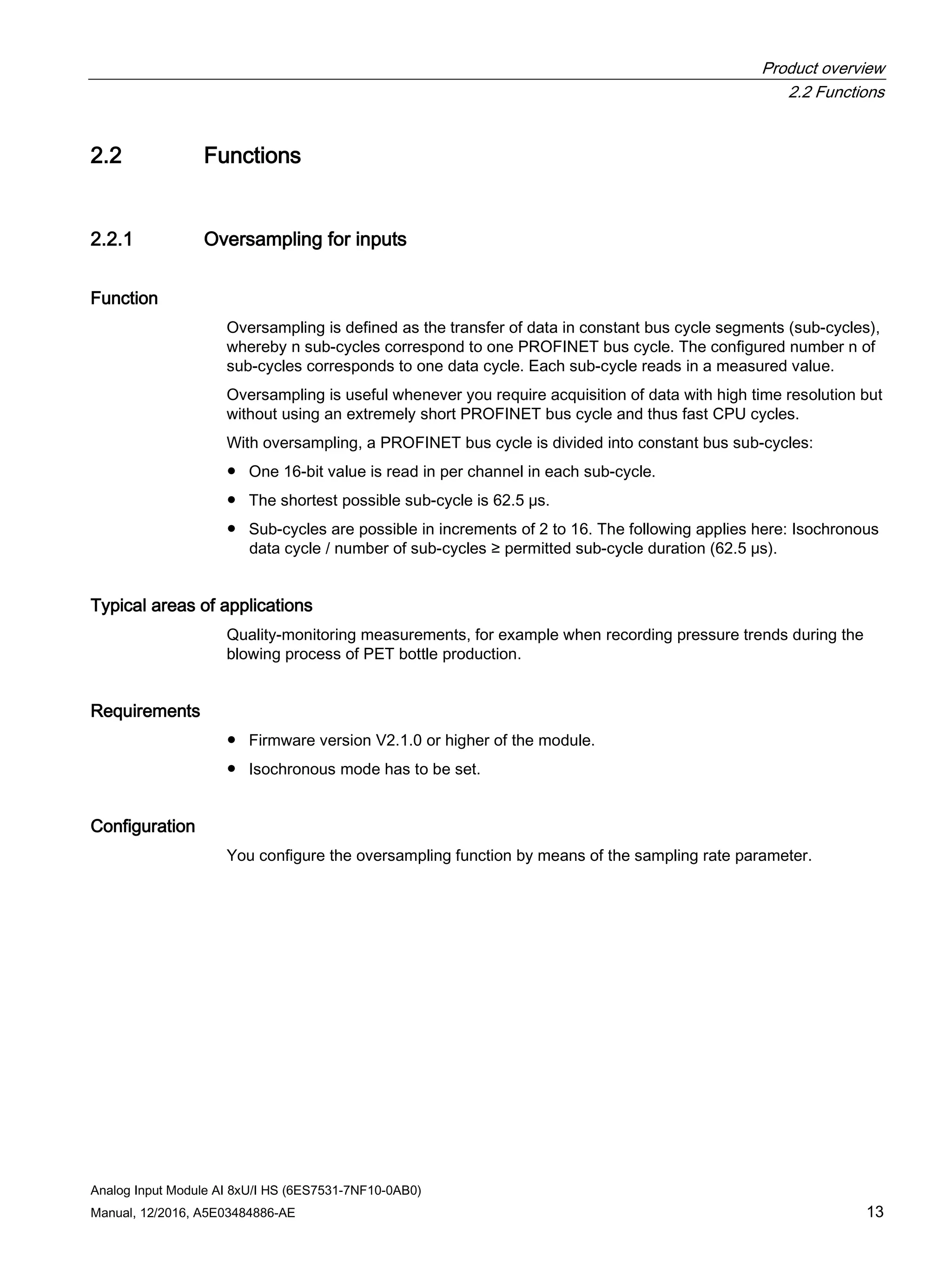 Product overview
2.2 Functions
Analog Input Module AI 8xU/I HS (6ES7531-7NF10-0AB0)
Manual, 12/2016, A5E03484886-AE 13
2.2 Functions
2.2.1 Oversampling for inputs
Function
Oversampling is defined as the transfer of data in constant bus cycle segments (sub-cycles),
whereby n sub-cycles correspond to one PROFINET bus cycle. The configured number n of
sub-cycles corresponds to one data cycle. Each sub-cycle reads in a measured value.
Oversampling is useful whenever you require acquisition of data with high time resolution but
without using an extremely short PROFINET bus cycle and thus fast CPU cycles.
With oversampling, a PROFINET bus cycle is divided into constant bus sub-cycles:
● One 16-bit value is read in per channel in each sub-cycle.
● The shortest possible sub-cycle is 62.5 μs.
● Sub-cycles are possible in increments of 2 to 16. The following applies here: Isochronous
data cycle / number of sub-cycles ≥ permitted sub-cycle duration (62.5 μs).
Typical areas of applications
Quality-monitoring measurements, for example when recording pressure trends during the
blowing process of PET bottle production.
Requirements
● Firmware version V2.1.0 or higher of the module.
● Isochronous mode has to be set.
Configuration
You configure the oversampling function by means of the sampling rate parameter.
 