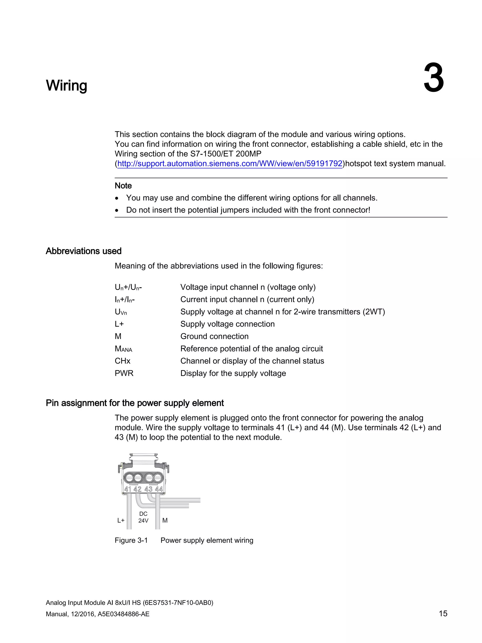 Analog Input Module AI 8xU/I HS (6ES7531-7NF10-0AB0)
Manual, 12/2016, A5E03484886-AE 15
Wiring 3
This section contains the block diagram of the module and various wiring options.
You can find information on wiring the front connector, establishing a cable shield, etc in the
Wiring section of the S7-1500/ET 200MP
(http://support.automation.siemens.com/WW/view/en/59191792)hotspot text system manual.
Note
• You may use and combine the different wiring options for all channels.
• Do not insert the potential jumpers included with the front connector!
Abbreviations used
Meaning of the abbreviations used in the following figures:
Un+/Un- Voltage input channel n (voltage only)
In+/In- Current input channel n (current only)
UVn Supply voltage at channel n for 2-wire transmitters (2WT)
L+ Supply voltage connection
M Ground connection
MANA Reference potential of the analog circuit
CHx Channel or display of the channel status
PWR Display for the supply voltage
Pin assignment for the power supply element
The power supply element is plugged onto the front connector for powering the analog
module. Wire the supply voltage to terminals 41 (L+) and 44 (M). Use terminals 42 (L+) and
43 (M) to loop the potential to the next module.
Figure 3-1 Power supply element wiring
 