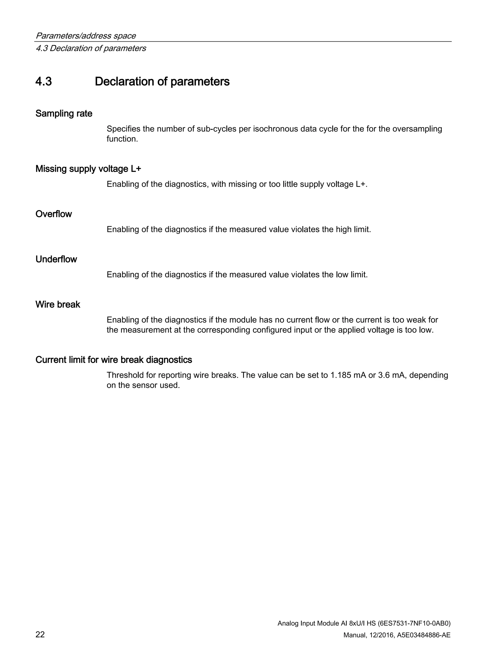 Parameters/address space
4.3 Declaration of parameters
Analog Input Module AI 8xU/I HS (6ES7531-7NF10-0AB0)
22 Manual, 12/2016, A5E03484886-AE
4.3 Declaration of parameters
Sampling rate
Specifies the number of sub-cycles per isochronous data cycle for the for the oversampling
function.
Missing supply voltage L+
Enabling of the diagnostics, with missing or too little supply voltage L+.
Overflow
Enabling of the diagnostics if the measured value violates the high limit.
Underflow
Enabling of the diagnostics if the measured value violates the low limit.
Wire break
Enabling of the diagnostics if the module has no current flow or the current is too weak for
the measurement at the corresponding configured input or the applied voltage is too low.
Current limit for wire break diagnostics
Threshold for reporting wire breaks. The value can be set to 1.185 mA or 3.6 mA, depending
on the sensor used.
 