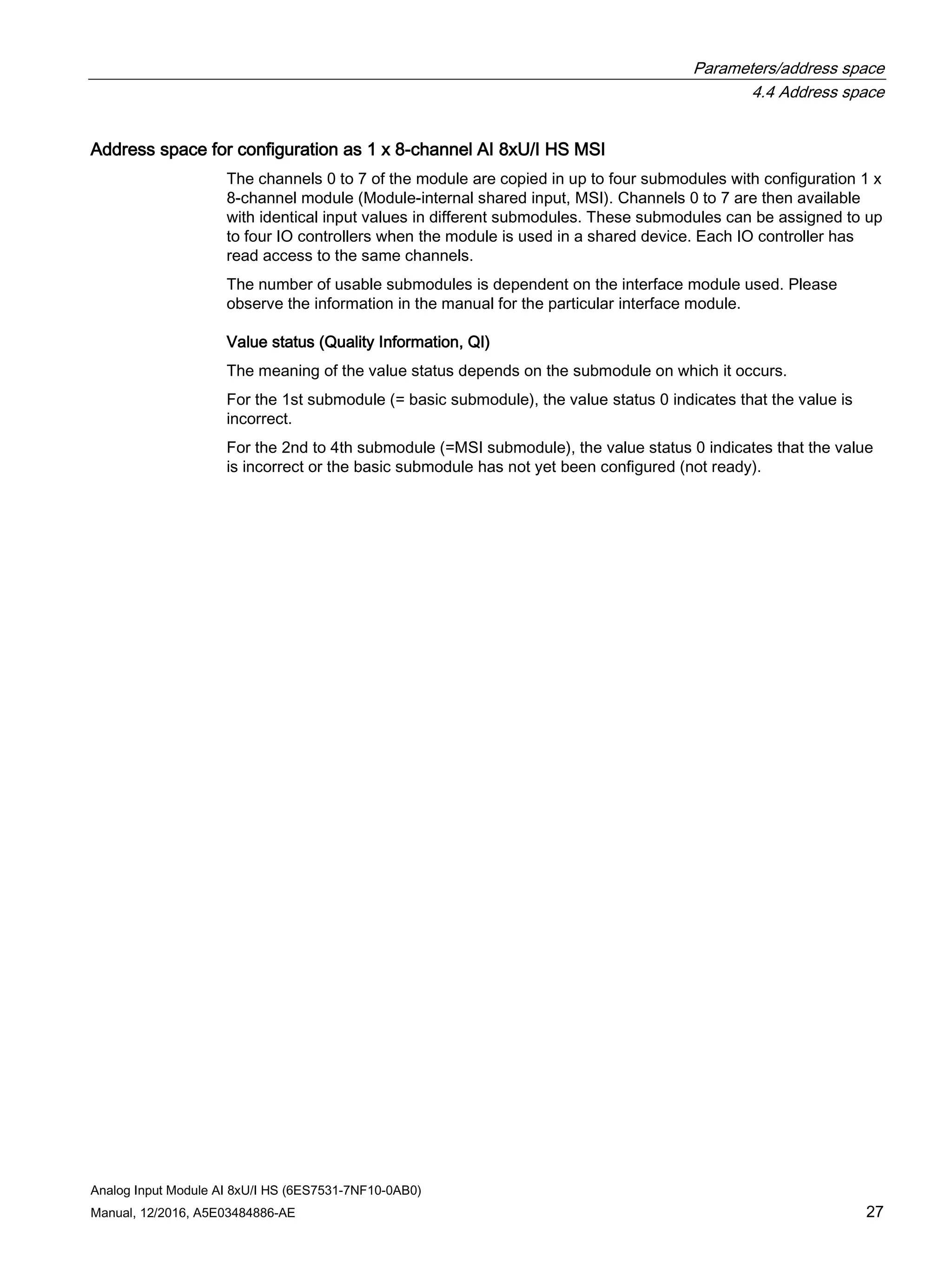 Parameters/address space
4.4 Address space
Analog Input Module AI 8xU/I HS (6ES7531-7NF10-0AB0)
Manual, 12/2016, A5E03484886-AE 27
Address space for configuration as 1 x 8-channel AI 8xU/I HS MSI
The channels 0 to 7 of the module are copied in up to four submodules with configuration 1 x
8-channel module (Module-internal shared input, MSI). Channels 0 to 7 are then available
with identical input values in different submodules. These submodules can be assigned to up
to four IO controllers when the module is used in a shared device. Each IO controller has
read access to the same channels.
The number of usable submodules is dependent on the interface module used. Please
observe the information in the manual for the particular interface module.
Value status (Quality Information, QI)
The meaning of the value status depends on the submodule on which it occurs.
For the 1st submodule (= basic submodule), the value status 0 indicates that the value is
incorrect.
For the 2nd to 4th submodule (=MSI submodule), the value status 0 indicates that the value
is incorrect or the basic submodule has not yet been configured (not ready).
 