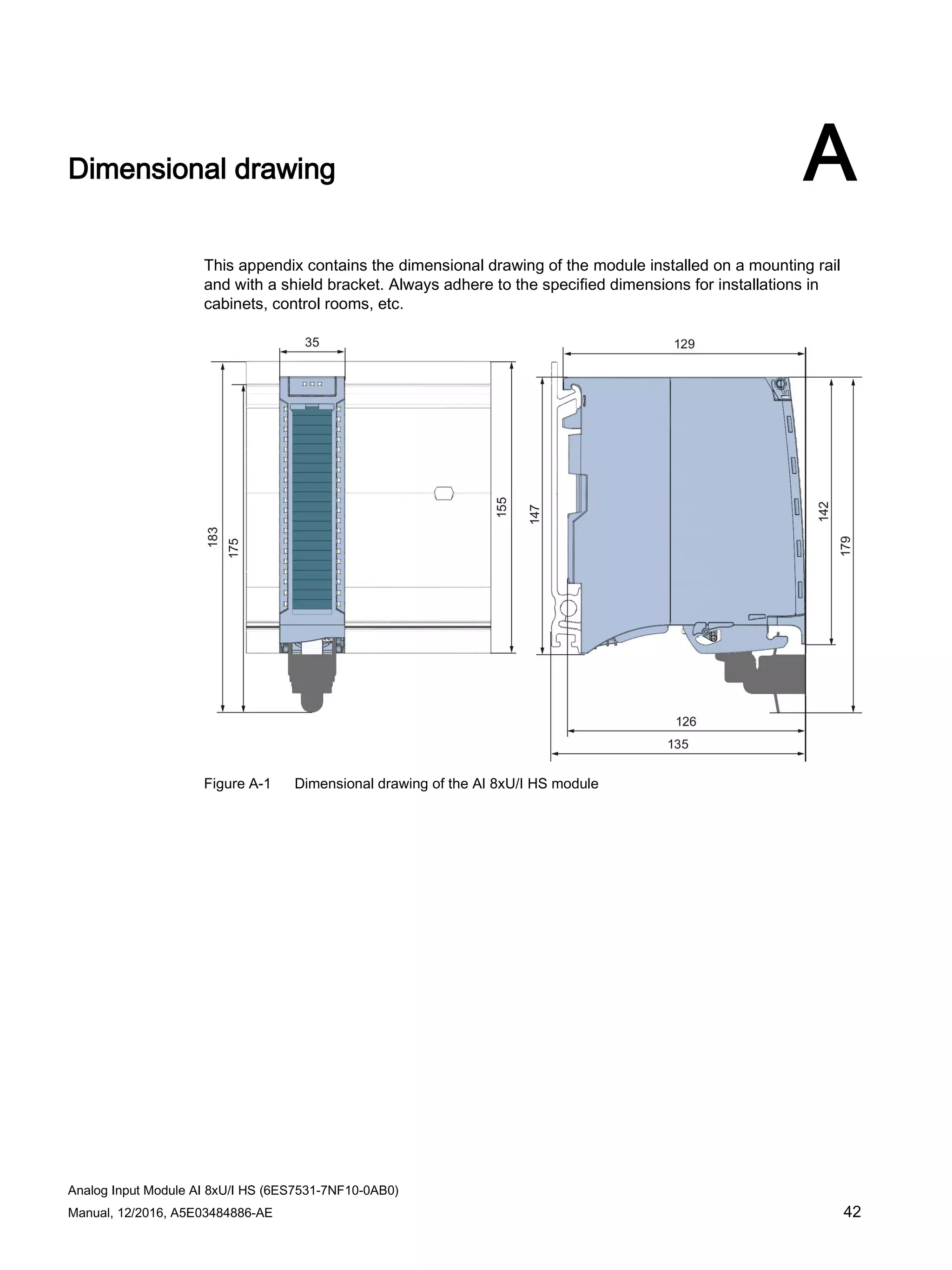 Analog Input Module AI 8xU/I HS (6ES7531-7NF10-0AB0)
Manual, 12/2016, A5E03484886-AE 42
Dimensional drawing A
This appendix contains the dimensional drawing of the module installed on a mounting rail
and with a shield bracket. Always adhere to the specified dimensions for installations in
cabinets, control rooms, etc.
Figure A-1 Dimensional drawing of the AI 8xU/I HS module
 
