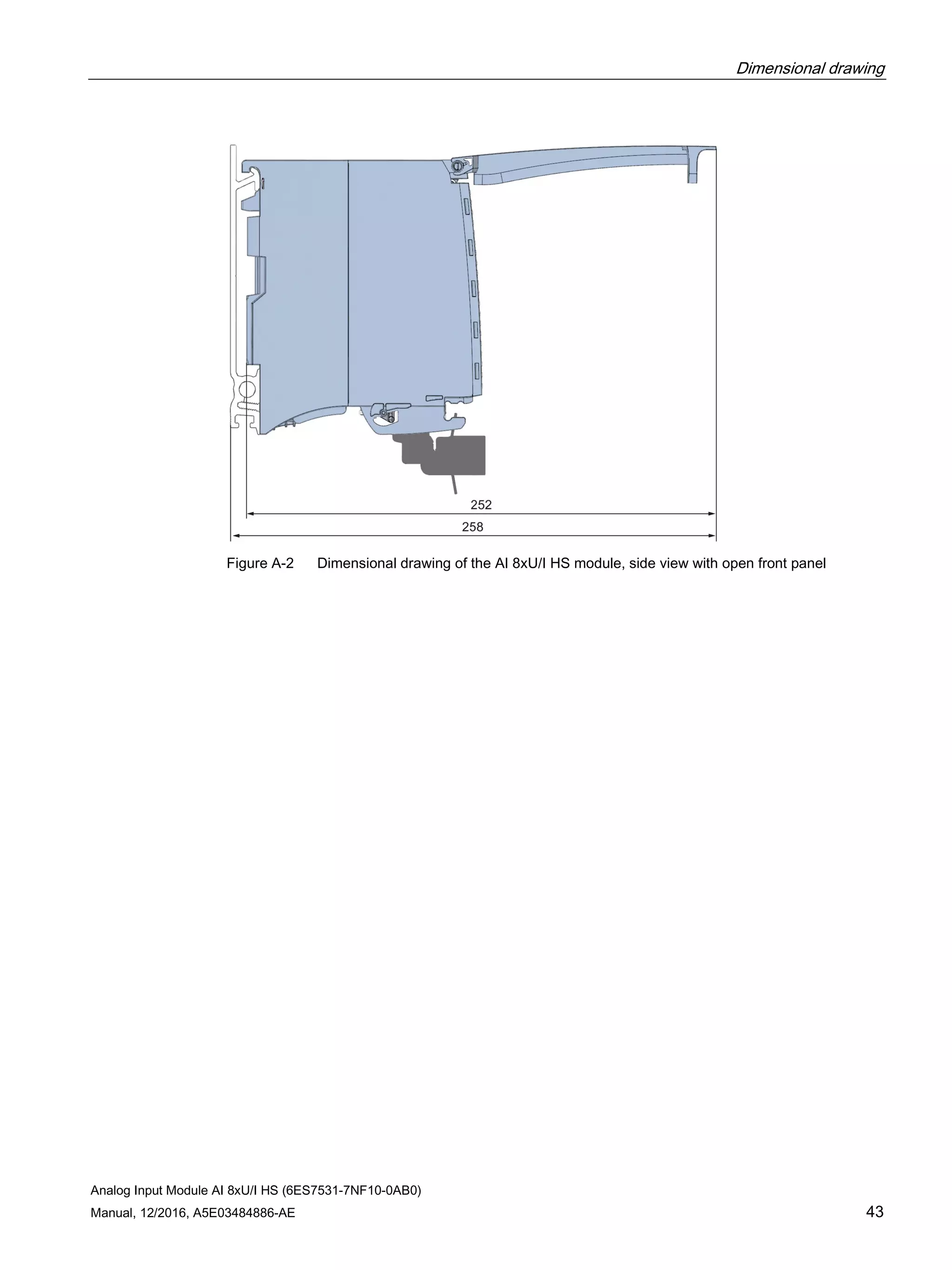 Dimensional drawing
Analog Input Module AI 8xU/I HS (6ES7531-7NF10-0AB0)
Manual, 12/2016, A5E03484886-AE 43
Figure A-2 Dimensional drawing of the AI 8xU/I HS module, side view with open front panel
 
