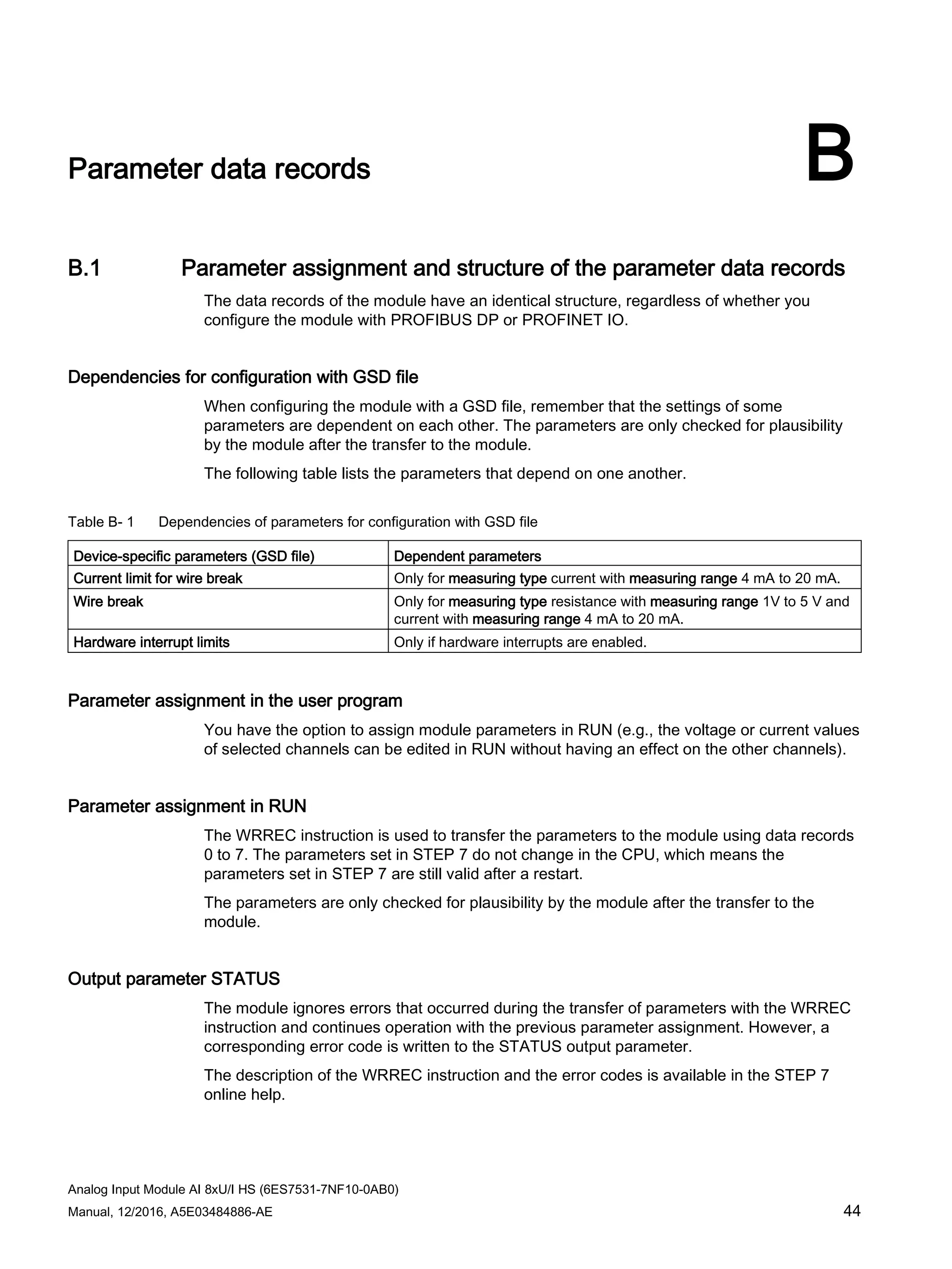Analog Input Module AI 8xU/I HS (6ES7531-7NF10-0AB0)
Manual, 12/2016, A5E03484886-AE 44
Parameter data records B
B.1 Parameter assignment and structure of the parameter data records
The data records of the module have an identical structure, regardless of whether you
configure the module with PROFIBUS DP or PROFINET IO.
Dependencies for configuration with GSD file
When configuring the module with a GSD file, remember that the settings of some
parameters are dependent on each other. The parameters are only checked for plausibility
by the module after the transfer to the module.
The following table lists the parameters that depend on one another.
Table B- 1 Dependencies of parameters for configuration with GSD file
Device-specific parameters (GSD file) Dependent parameters
Current limit for wire break Only for measuring type current with measuring range 4 mA to 20 mA.
Wire break Only for measuring type resistance with measuring range 1V to 5 V and
current with measuring range 4 mA to 20 mA.
Hardware interrupt limits Only if hardware interrupts are enabled.
Parameter assignment in the user program
You have the option to assign module parameters in RUN (e.g., the voltage or current values
of selected channels can be edited in RUN without having an effect on the other channels).
Parameter assignment in RUN
The WRREC instruction is used to transfer the parameters to the module using data records
0 to 7. The parameters set in STEP 7 do not change in the CPU, which means the
parameters set in STEP 7 are still valid after a restart.
The parameters are only checked for plausibility by the module after the transfer to the
module.
Output parameter STATUS
The module ignores errors that occurred during the transfer of parameters with the WRREC
instruction and continues operation with the previous parameter assignment. However, a
corresponding error code is written to the STATUS output parameter.
The description of the WRREC instruction and the error codes is available in the STEP 7
online help.
 