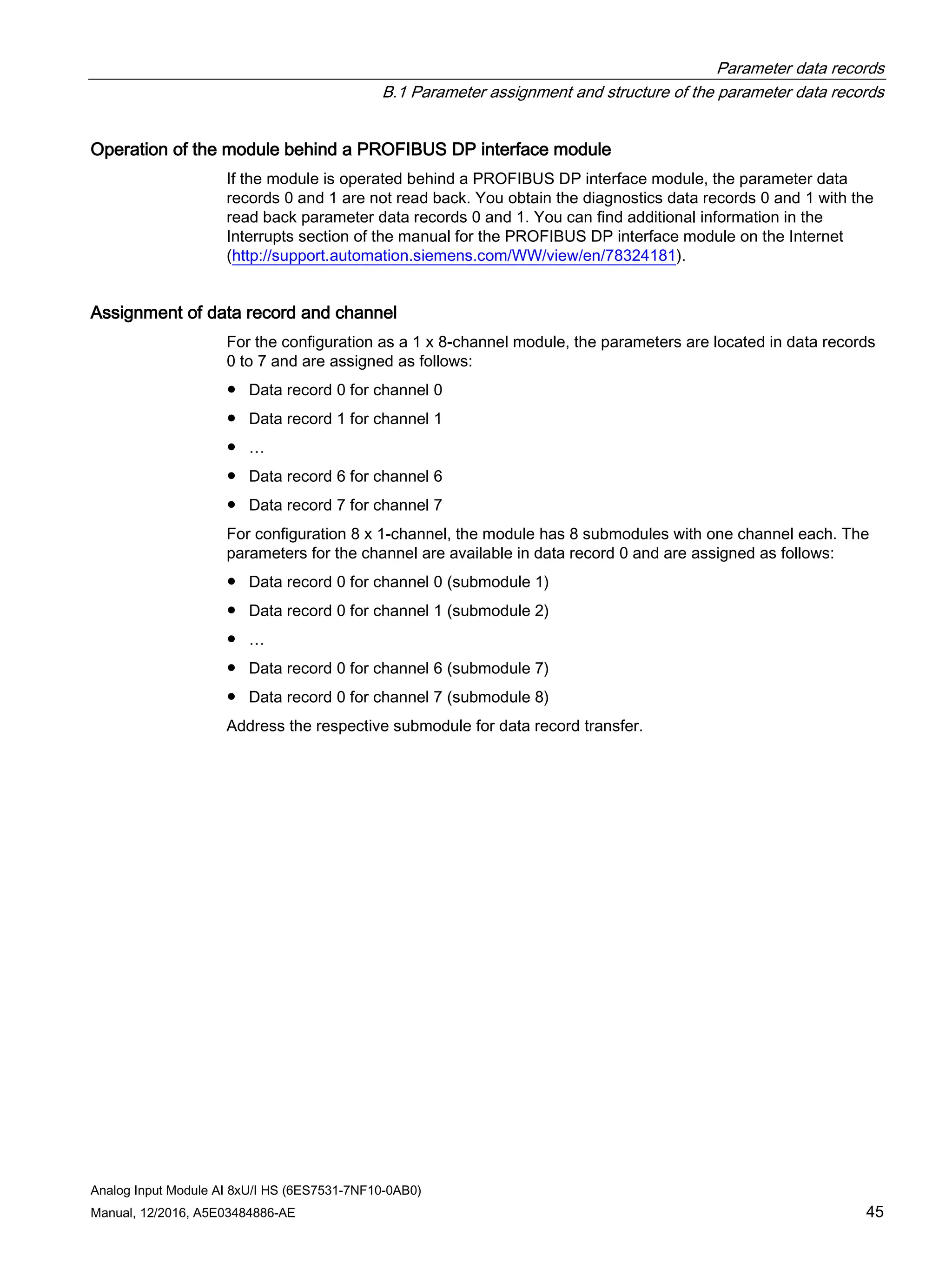 Parameter data records
B.1 Parameter assignment and structure of the parameter data records
Analog Input Module AI 8xU/I HS (6ES7531-7NF10-0AB0)
Manual, 12/2016, A5E03484886-AE 45
Operation of the module behind a PROFIBUS DP interface module
If the module is operated behind a PROFIBUS DP interface module, the parameter data
records 0 and 1 are not read back. You obtain the diagnostics data records 0 and 1 with the
read back parameter data records 0 and 1. You can find additional information in the
Interrupts section of the manual for the PROFIBUS DP interface module on the Internet
(http://support.automation.siemens.com/WW/view/en/78324181).
Assignment of data record and channel
For the configuration as a 1 x 8-channel module, the parameters are located in data records
0 to 7 and are assigned as follows:
● Data record 0 for channel 0
● Data record 1 for channel 1
● …
● Data record 6 for channel 6
● Data record 7 for channel 7
For configuration 8 x 1-channel, the module has 8 submodules with one channel each. The
parameters for the channel are available in data record 0 and are assigned as follows:
● Data record 0 for channel 0 (submodule 1)
● Data record 0 for channel 1 (submodule 2)
● …
● Data record 0 for channel 6 (submodule 7)
● Data record 0 for channel 7 (submodule 8)
Address the respective submodule for data record transfer.
 