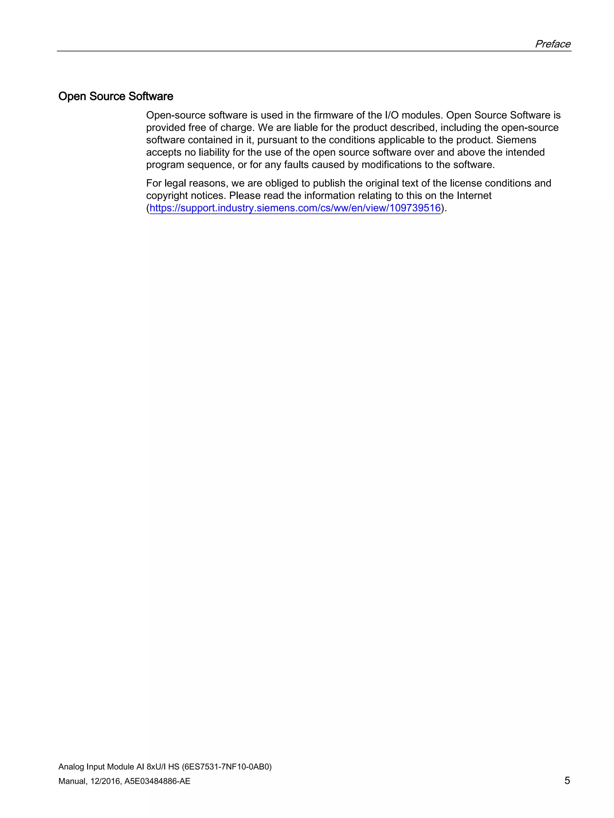 Preface
Analog Input Module AI 8xU/I HS (6ES7531-7NF10-0AB0)
Manual, 12/2016, A5E03484886-AE 5
Open Source Software
Open-source software is used in the firmware of the I/O modules. Open Source Software is
provided free of charge. We are liable for the product described, including the open-source
software contained in it, pursuant to the conditions applicable to the product. Siemens
accepts no liability for the use of the open source software over and above the intended
program sequence, or for any faults caused by modifications to the software.
For legal reasons, we are obliged to publish the original text of the license conditions and
copyright notices. Please read the information relating to this on the Internet
(https://support.industry.siemens.com/cs/ww/en/view/109739516).
 