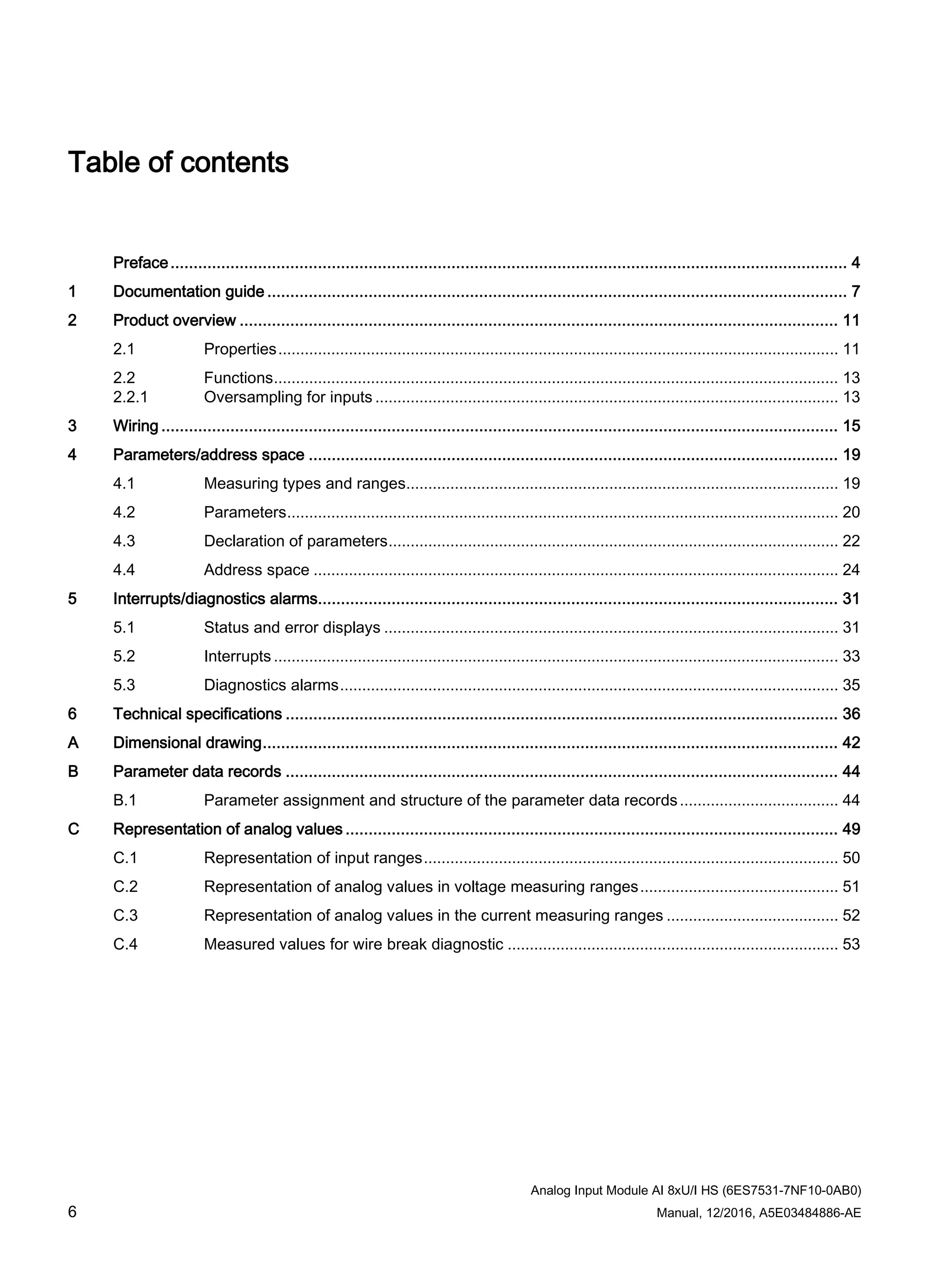 Analog Input Module AI 8xU/I HS (6ES7531-7NF10-0AB0)
6 Manual, 12/2016, A5E03484886-AE
Table of contents
Preface................................................................................................................................................... 4
1 Documentation guide .............................................................................................................................. 7
2 Product overview .................................................................................................................................. 11
2.1 Properties............................................................................................................................... 11
2.2 Functions................................................................................................................................ 13
2.2.1 Oversampling for inputs ......................................................................................................... 13
3 Wiring ................................................................................................................................................... 15
4 Parameters/address space ................................................................................................................... 19
4.1 Measuring types and ranges.................................................................................................. 19
4.2 Parameters............................................................................................................................. 20
4.3 Declaration of parameters...................................................................................................... 22
4.4 Address space ....................................................................................................................... 24
5 Interrupts/diagnostics alarms................................................................................................................. 31
5.1 Status and error displays ....................................................................................................... 31
5.2 Interrupts ................................................................................................................................ 33
5.3 Diagnostics alarms................................................................................................................. 35
6 Technical specifications ........................................................................................................................ 36
A Dimensional drawing............................................................................................................................. 42
B Parameter data records ........................................................................................................................ 44
B.1 Parameter assignment and structure of the parameter data records.................................... 44
C Representation of analog values ........................................................................................................... 49
C.1 Representation of input ranges.............................................................................................. 50
C.2 Representation of analog values in voltage measuring ranges............................................. 51
C.3 Representation of analog values in the current measuring ranges ....................................... 52
C.4 Measured values for wire break diagnostic ........................................................................... 53
 