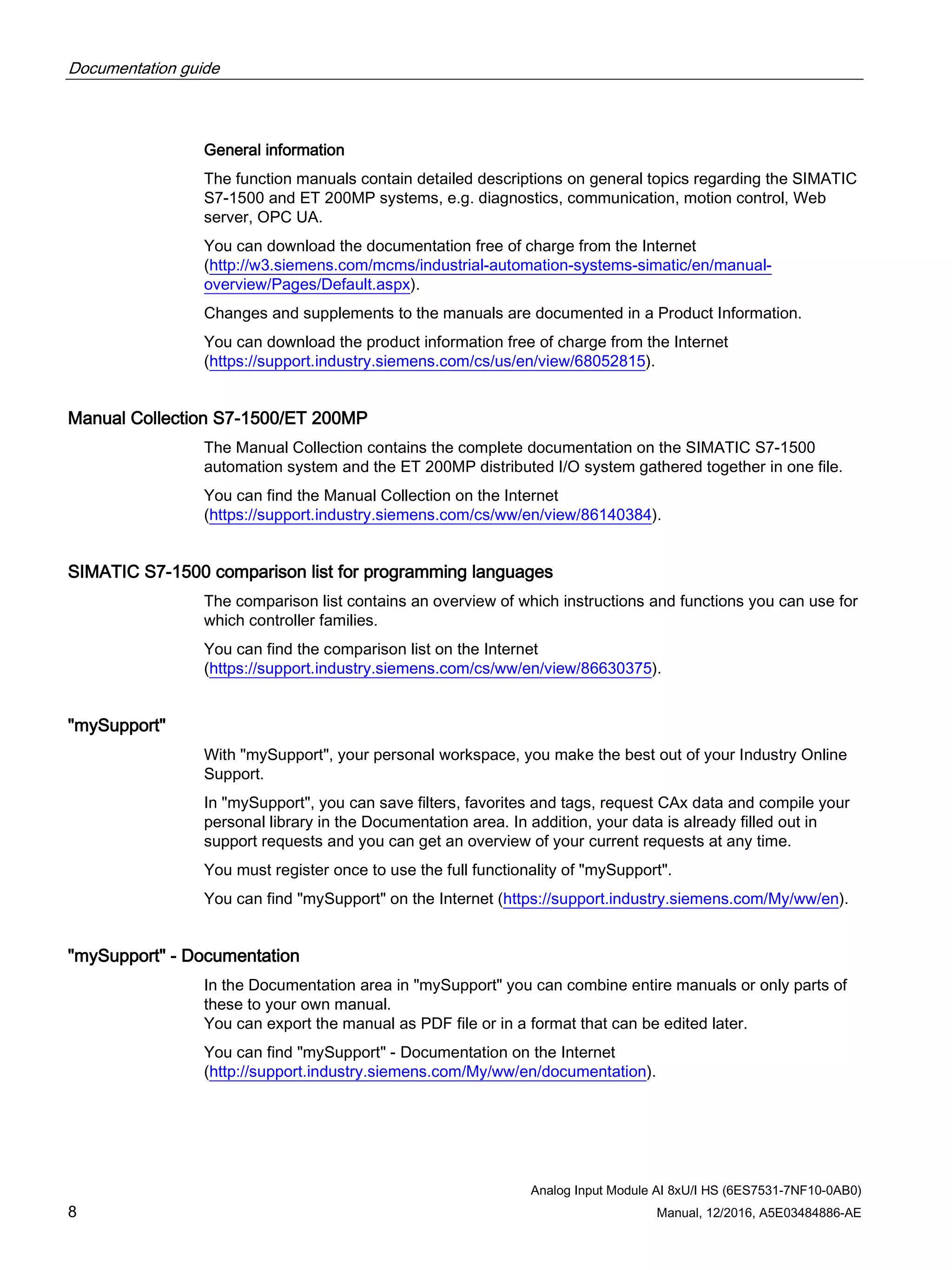 Documentation guide
Analog Input Module AI 8xU/I HS (6ES7531-7NF10-0AB0)
8 Manual, 12/2016, A5E03484886-AE
General information
The function manuals contain detailed descriptions on general topics regarding the SIMATIC
S7-1500 and ET 200MP systems, e.g. diagnostics, communication, motion control, Web
server, OPC UA.
You can download the documentation free of charge from the Internet
(http://w3.siemens.com/mcms/industrial-automation-systems-simatic/en/manual-
overview/Pages/Default.aspx).
Changes and supplements to the manuals are documented in a Product Information.
You can download the product information free of charge from the Internet
(https://support.industry.siemens.com/cs/us/en/view/68052815).
Manual Collection S7-1500/ET 200MP
The Manual Collection contains the complete documentation on the SIMATIC S7-1500
automation system and the ET 200MP distributed I/O system gathered together in one file.
You can find the Manual Collection on the Internet
(https://support.industry.siemens.com/cs/ww/en/view/86140384).
SIMATIC S7-1500 comparison list for programming languages
The comparison list contains an overview of which instructions and functions you can use for
which controller families.
You can find the comparison list on the Internet
(https://support.industry.siemens.com/cs/ww/en/view/86630375).
"mySupport"
With "mySupport", your personal workspace, you make the best out of your Industry Online
Support.
In "mySupport", you can save filters, favorites and tags, request CAx data and compile your
personal library in the Documentation area. In addition, your data is already filled out in
support requests and you can get an overview of your current requests at any time.
You must register once to use the full functionality of "mySupport".
You can find "mySupport" on the Internet (https://support.industry.siemens.com/My/ww/en).
"mySupport" - Documentation
In the Documentation area in "mySupport" you can combine entire manuals or only parts of
these to your own manual.
You can export the manual as PDF file or in a format that can be edited later.
You can find "mySupport" - Documentation on the Internet
(http://support.industry.siemens.com/My/ww/en/documentation).
 