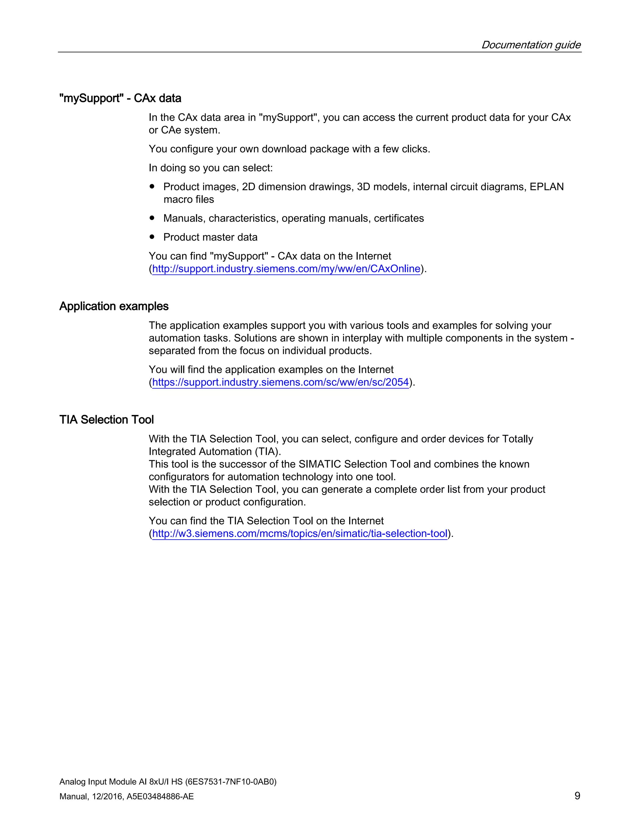 Documentation guide
Analog Input Module AI 8xU/I HS (6ES7531-7NF10-0AB0)
Manual, 12/2016, A5E03484886-AE 9
"mySupport" - CAx data
In the CAx data area in "mySupport", you can access the current product data for your CAx
or CAe system.
You configure your own download package with a few clicks.
In doing so you can select:
● Product images, 2D dimension drawings, 3D models, internal circuit diagrams, EPLAN
macro files
● Manuals, characteristics, operating manuals, certificates
● Product master data
You can find "mySupport" - CAx data on the Internet
(http://support.industry.siemens.com/my/ww/en/CAxOnline).
Application examples
The application examples support you with various tools and examples for solving your
automation tasks. Solutions are shown in interplay with multiple components in the system -
separated from the focus on individual products.
You will find the application examples on the Internet
(https://support.industry.siemens.com/sc/ww/en/sc/2054).
TIA Selection Tool
With the TIA Selection Tool, you can select, configure and order devices for Totally
Integrated Automation (TIA).
This tool is the successor of the SIMATIC Selection Tool and combines the known
configurators for automation technology into one tool.
With the TIA Selection Tool, you can generate a complete order list from your product
selection or product configuration.
You can find the TIA Selection Tool on the Internet
(http://w3.siemens.com/mcms/topics/en/simatic/tia-selection-tool).
 