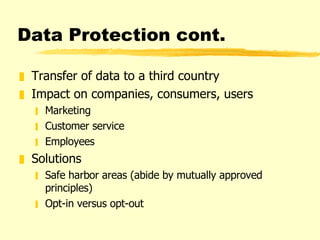 Data Protection cont. Transfer of data to a third country Impact on companies, consumers, users Marketing Customer service Employees Solutions  Safe harbor areas (abide by mutually approved principles) Opt-in versus opt-out 