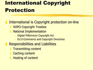 International Copyright Protection International is Copyright protection on-line WIPO Copyright Treaties National Implementation Digital Millennium Copyright Act EU E-Commerce and Copyright Directives Responsibilities and Liabilities Transmitting content Caching content Hosting of content 