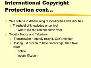 International Copyright Protection cont…  Main criteria in determining responsibilities and liabilities  Threshold of knowledge or control  Where did the content come from Model – Notice and Takedown Transmission – merely relay it. Can’t monitor Hosting – if proven to have knowledge, then take down Notice indemnification 