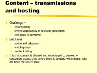 Content – transmissions and hosting Challenge –  enforceability limited applicability to relevant jurisdiction cost goes to consumer Solutions  notice and takedown watch groups content rating  It is that content is allowed and encouraged to develop – consumers access sites where there is content, while global, why not have the source local.  