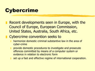 Cybercrime Recent developments seen in Europe, with the Council of Europe, European Commission, United States, Australia, South Africa, etc. Cybercrime convention seeks to harmonize domestic criminal substantive law in the area of cyber-crime provide domestic procedures to investigate and prosecute offences committed by means of a computer system or evidence in relation to electronic form set up a fast and effective regime of international cooperation.  