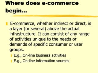 Where does e-commerce begin… E-commerce, whether indirect or direct, is a layer (or several) above the actual infrastructure. It can consist of any range of activities unique to the needs or demands of specific consumer or user groups.  E.g., On-line business activities  E.g., On-line information sources  