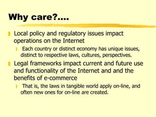Why care?…. Local policy and regulatory issues impact operations on the Internet Each country or distinct economy has unique issues, distinct to respective laws, cultures, perspectives. Legal frameworks impact current and future use and functionality of the Internet and and the benefits of e-commerce That is, the laws in tangible world apply on-line, and often new ones for on-line are created. 