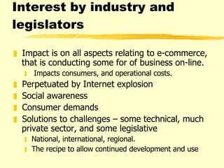 Interest by industry and legislators  Impact is on all aspects relating to e-commerce, that is conducting some for of business on-line.  Impacts consumers, and operational costs. Perpetuated by Internet explosion Social awareness Consumer demands Solutions to challenges – some technical, much private sector, and some legislative  National, international, regional. The recipe to allow continued development and use 
