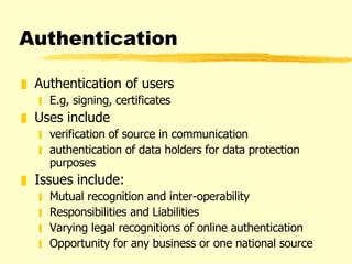 Authentication Authentication of users E.g, signing, certificates  Uses include  verification of source in communication authentication of data holders for data protection purposes Issues include:  Mutual recognition and inter-operability Responsibilities and Liabilities Varying legal recognitions of online authentication Opportunity for any business or one national source 