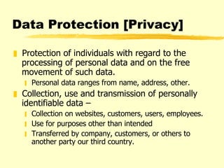 Data Protection [Privacy] Protection of individuals with regard to the processing of personal data and on the free movement of such data.  Personal data ranges from name, address, other.  Collection, use and transmission of personally identifiable data –  Collection on websites, customers, users, employees. Use for purposes other than intended Transferred by company, customers, or others to another party our third country.  