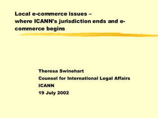 Local e-commerce issues –  where ICANN's jurisdiction ends and e-commerce begins Theresa Swinehart Counsel for International Legal Affairs  ICANN 19 July 2002  