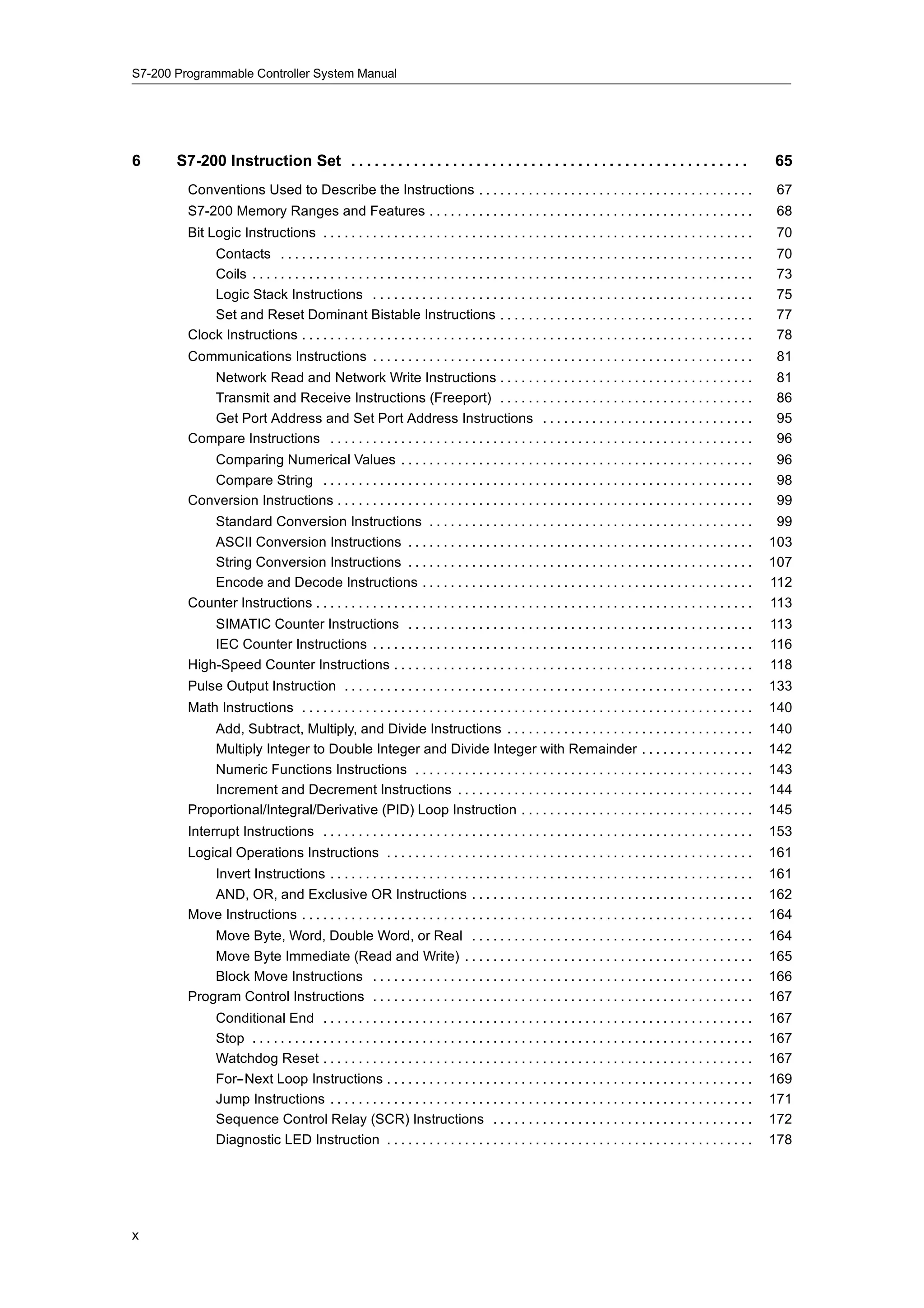S7-200 Programmable Controller System Manual




6      S7-200 Instruction Set . . . . . . . . . . . . . . . . . . . . . . . . . . . . . . . . . . . . . . . . . . . . . . . . . . .                                  65
         Conventions Used to Describe the Instructions . . . . . . . . . . . . . . . . . . . . . . . . . . . . . . . . . . . . . . .                                  67
         S7-200 Memory Ranges and Features . . . . . . . . . . . . . . . . . . . . . . . . . . . . . . . . . . . . . . . . . . . . . .                                68
         Bit Logic Instructions . . . . . . . . . . . . . . . . . . . . . . . . . . . . . . . . . . . . . . . . . . . . . . . . . . . . . . . . . . . . .             70
             Contacts . . . . . . . . . . . . . . . . . . . . . . . . . . . . . . . . . . . . . . . . . . . . . . . . . . . . . . . . . . . . . . . . . . .           70
             Coils . . . . . . . . . . . . . . . . . . . . . . . . . . . . . . . . . . . . . . . . . . . . . . . . . . . . . . . . . . . . . . . . . . . . . . .      73
             Logic Stack Instructions . . . . . . . . . . . . . . . . . . . . . . . . . . . . . . . . . . . . . . . . . . . . . . . . . . . . . .                     75
             Set and Reset Dominant Bistable Instructions . . . . . . . . . . . . . . . . . . . . . . . . . . . . . . . . . . . .                                     77
         Clock Instructions . . . . . . . . . . . . . . . . . . . . . . . . . . . . . . . . . . . . . . . . . . . . . . . . . . . . . . . . . . . . . . . .           78
         Communications Instructions . . . . . . . . . . . . . . . . . . . . . . . . . . . . . . . . . . . . . . . . . . . . . . . . . . . . . .                      81
            Network Read and Network Write Instructions . . . . . . . . . . . . . . . . . . . . . . . . . . . . . . . . . . . .                                       81
            Transmit and Receive Instructions (Freeport) . . . . . . . . . . . . . . . . . . . . . . . . . . . . . . . . . . . .                                      86
            Get Port Address and Set Port Address Instructions . . . . . . . . . . . . . . . . . . . . . . . . . . . . . .                                            95
         Compare Instructions . . . . . . . . . . . . . . . . . . . . . . . . . . . . . . . . . . . . . . . . . . . . . . . . . . . . . . . . . . . .                 96
            Comparing Numerical Values . . . . . . . . . . . . . . . . . . . . . . . . . . . . . . . . . . . . . . . . . . . . . . . . . .                            96
            Compare String . . . . . . . . . . . . . . . . . . . . . . . . . . . . . . . . . . . . . . . . . . . . . . . . . . . . . . . . . . . . .                  98
         Conversion Instructions . . . . . . . . . . . . . . . . . . . . . . . . . . . . . . . . . . . . . . . . . . . . . . . . . . . . . . . . . . .                99
            Standard Conversion Instructions . . . . . . . . . . . . . . . . . . . . . . . . . . . . . . . . . . . . . . . . . . . . . .                              99
            ASCII Conversion Instructions . . . . . . . . . . . . . . . . . . . . . . . . . . . . . . . . . . . . . . . . . . . . . . . . .                          103
            String Conversion Instructions . . . . . . . . . . . . . . . . . . . . . . . . . . . . . . . . . . . . . . . . . . . . . . . . .                         107
            Encode and Decode Instructions . . . . . . . . . . . . . . . . . . . . . . . . . . . . . . . . . . . . . . . . . . . . . . .                             112
         Counter Instructions . . . . . . . . . . . . . . . . . . . . . . . . . . . . . . . . . . . . . . . . . . . . . . . . . . . . . . . . . . . . . .            113
             SIMATIC Counter Instructions . . . . . . . . . . . . . . . . . . . . . . . . . . . . . . . . . . . . . . . . . . . . . . . . .                          113
             IEC Counter Instructions . . . . . . . . . . . . . . . . . . . . . . . . . . . . . . . . . . . . . . . . . . . . . . . . . . . . . .                    116
         High-Speed Counter Instructions . . . . . . . . . . . . . . . . . . . . . . . . . . . . . . . . . . . . . . . . . . . . . . . . . . .                       118
         Pulse Output Instruction . . . . . . . . . . . . . . . . . . . . . . . . . . . . . . . . . . . . . . . . . . . . . . . . . . . . . . . . . .                133
         Math Instructions . . . . . . . . . . . . . . . . . . . . . . . . . . . . . . . . . . . . . . . . . . . . . . . . . . . . . . . . . . . . . . . .           140
             Add, Subtract, Multiply, and Divide Instructions . . . . . . . . . . . . . . . . . . . . . . . . . . . . . . . . . . .                                  140
             Multiply Integer to Double Integer and Divide Integer with Remainder . . . . . . . . . . . . . . . .                                                    142
             Numeric Functions Instructions . . . . . . . . . . . . . . . . . . . . . . . . . . . . . . . . . . . . . . . . . . . . . . . .                          143
             Increment and Decrement Instructions . . . . . . . . . . . . . . . . . . . . . . . . . . . . . . . . . . . . . . . . . .                                144
         Proportional/Integral/Derivative (PID) Loop Instruction . . . . . . . . . . . . . . . . . . . . . . . . . . . . . . . . .                                   145
         Interrupt Instructions . . . . . . . . . . . . . . . . . . . . . . . . . . . . . . . . . . . . . . . . . . . . . . . . . . . . . . . . . . . . .            153
         Logical Operations Instructions . . . . . . . . . . . . . . . . . . . . . . . . . . . . . . . . . . . . . . . . . . . . . . . . . . . .                     161
            Invert Instructions . . . . . . . . . . . . . . . . . . . . . . . . . . . . . . . . . . . . . . . . . . . . . . . . . . . . . . . . . . . .              161
            AND, OR, and Exclusive OR Instructions . . . . . . . . . . . . . . . . . . . . . . . . . . . . . . . . . . . . . . . .                                   162
         Move Instructions . . . . . . . . . . . . . . . . . . . . . . . . . . . . . . . . . . . . . . . . . . . . . . . . . . . . . . . . . . . . . . . .           164
             Move Byte, Word, Double Word, or Real . . . . . . . . . . . . . . . . . . . . . . . . . . . . . . . . . . . . . . . .                                   164
             Move Byte Immediate (Read and Write) . . . . . . . . . . . . . . . . . . . . . . . . . . . . . . . . . . . . . . . . .                                  165
             Block Move Instructions . . . . . . . . . . . . . . . . . . . . . . . . . . . . . . . . . . . . . . . . . . . . . . . . . . . . . .                     166
         Program Control Instructions . . . . . . . . . . . . . . . . . . . . . . . . . . . . . . . . . . . . . . . . . . . . . . . . . . . . . .                    167
                Conditional End . . . . . . . . . . . . . . . . . . . . . . . . . . . . . . . . . . . . . . . . . . . . . . . . . . . . . . . . . . . . .            167
                Stop . . . . . . . . . . . . . . . . . . . . . . . . . . . . . . . . . . . . . . . . . . . . . . . . . . . . . . . . . . . . . . . . . . . . . . .   167
                Watchdog Reset . . . . . . . . . . . . . . . . . . . . . . . . . . . . . . . . . . . . . . . . . . . . . . . . . . . . . . . . . . . . .             167
                For--Next Loop Instructions . . . . . . . . . . . . . . . . . . . . . . . . . . . . . . . . . . . . . . . . . . . . . . . . . . . .                  169
                Jump Instructions . . . . . . . . . . . . . . . . . . . . . . . . . . . . . . . . . . . . . . . . . . . . . . . . . . . . . . . . . . . .            171
                Sequence Control Relay (SCR) Instructions . . . . . . . . . . . . . . . . . . . . . . . . . . . . . . . . . . . . .                                  172
                Diagnostic LED Instruction . . . . . . . . . . . . . . . . . . . . . . . . . . . . . . . . . . . . . . . . . . . . . . . . . . . .                   178




x
 