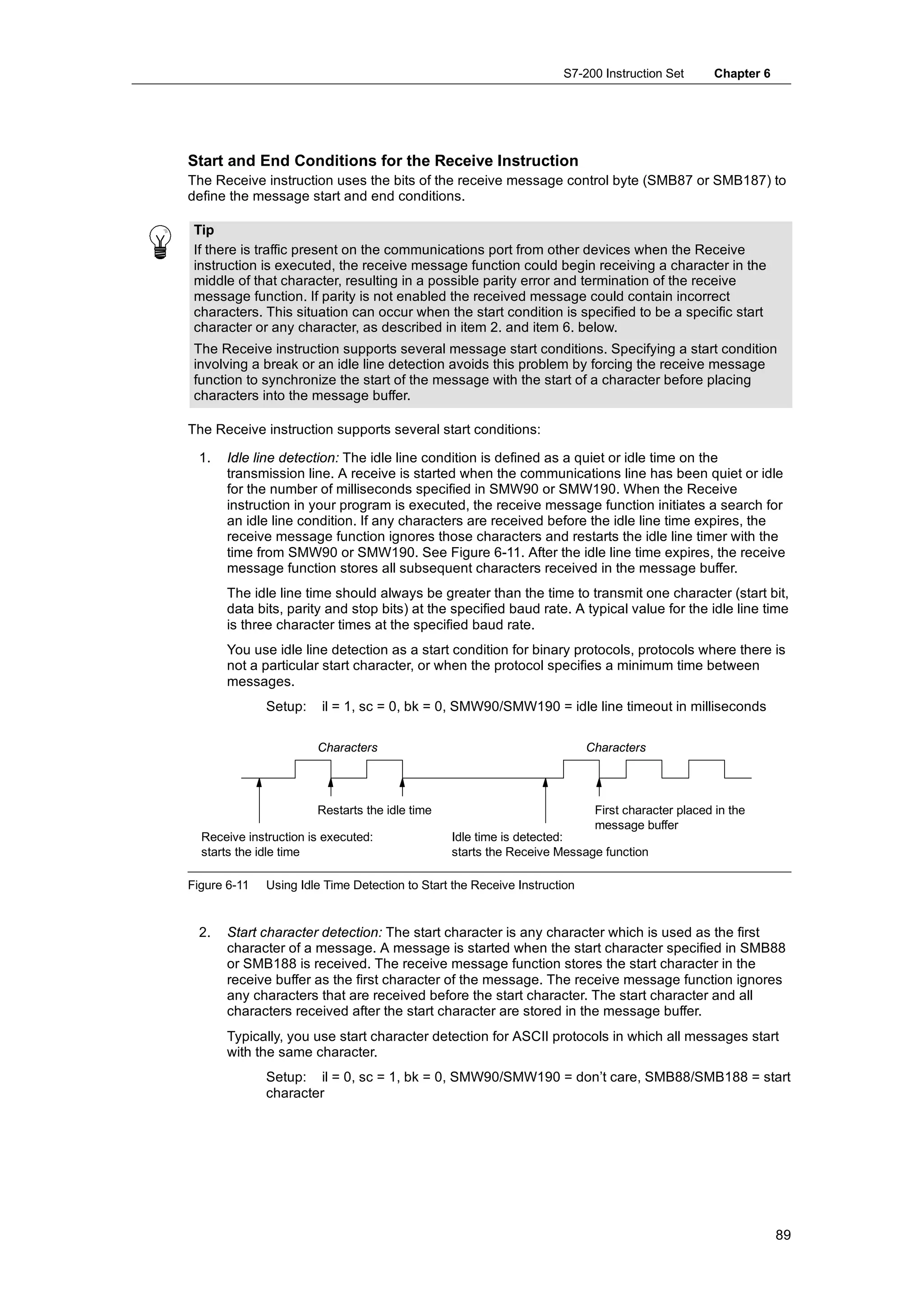 S7-200 Instruction Set        Chapter 6




Start and End Conditions for the Receive Instruction
The Receive instruction uses the bits of the receive message control byte (SMB87 or SMB187) to
define the message start and end conditions.

 Tip
 If there is traffic present on the communications port from other devices when the Receive
 instruction is executed, the receive message function could begin receiving a character in the
 middle of that character, resulting in a possible parity error and termination of the receive
 message function. If parity is not enabled the received message could contain incorrect
 characters. This situation can occur when the start condition is specified to be a specific start
 character or any character, as described in item 2. and item 6. below.
 The Receive instruction supports several message start conditions. Specifying a start condition
 involving a break or an idle line detection avoids this problem by forcing the receive message
 function to synchronize the start of the message with the start of a character before placing
 characters into the message buffer.

The Receive instruction supports several start conditions:

  1.   Idle line detection: The idle line condition is defined as a quiet or idle time on the
       transmission line. A receive is started when the communications line has been quiet or idle
       for the number of milliseconds specified in SMW90 or SMW190. When the Receive
       instruction in your program is executed, the receive message function initiates a search for
       an idle line condition. If any characters are received before the idle line time expires, the
       receive message function ignores those characters and restarts the idle line timer with the
       time from SMW90 or SMW190. See Figure 6-11. After the idle line time expires, the receive
       message function stores all subsequent characters received in the message buffer.
       The idle line time should always be greater than the time to transmit one character (start bit,
       data bits, parity and stop bits) at the specified baud rate. A typical value for the idle line time
       is three character times at the specified baud rate.
       You use idle line detection as a start condition for binary protocols, protocols where there is
       not a particular start character, or when the protocol specifies a minimum time between
       messages.
              Setup:    il = 1, sc = 0, bk = 0, SMW90/SMW190 = idle line timeout in milliseconds

                       Characters                                          Characters




                       Restarts the idle time                               First character placed in the
                                                                            message buffer
  Receive instruction is executed:              Idle time is detected:
  starts the idle time                          starts the Receive Message function

Figure 6-11   Using Idle Time Detection to Start the Receive Instruction


  2.   Start character detection: The start character is any character which is used as the first
       character of a message. A message is started when the start character specified in SMB88
       or SMB188 is received. The receive message function stores the start character in the
       receive buffer as the first character of the message. The receive message function ignores
       any characters that are received before the start character. The start character and all
       characters received after the start character are stored in the message buffer.
       Typically, you use start character detection for ASCII protocols in which all messages start
       with the same character.
              Setup: il = 0, sc = 1, bk = 0, SMW90/SMW190 = don’t care, SMB88/SMB188 = start
              character




                                                                                                               89
 